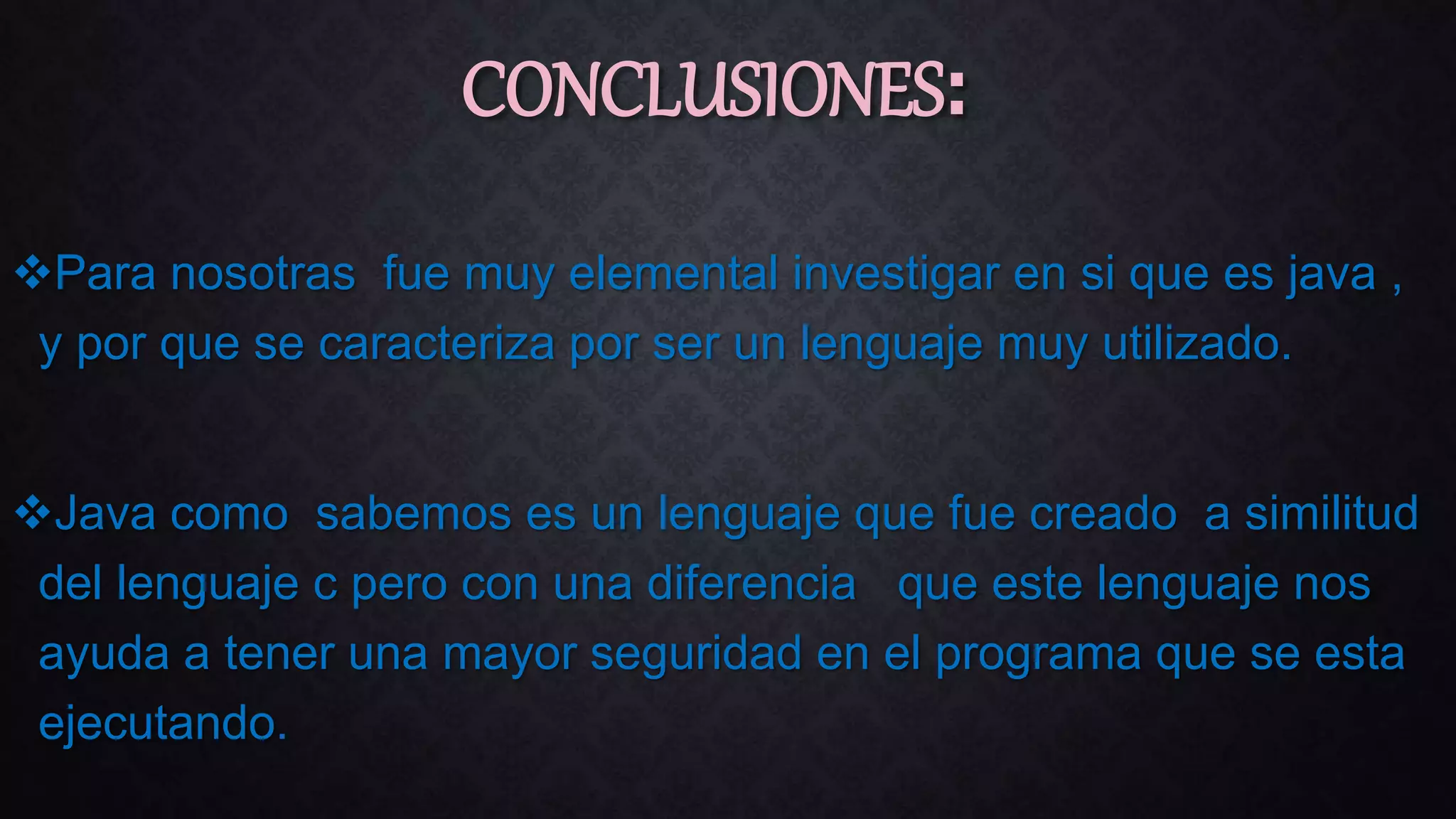Para nosotras fue muy elemental investigar en si que es java ,
y por que se caracteriza por ser un lenguaje muy utilizado.
Java como sabemos es un lenguaje que fue creado a similitud
del lenguaje c pero con una diferencia que este lenguaje nos
ayuda a tener una mayor seguridad en el programa que se esta
ejecutando.
CONCLUSIONES:
 