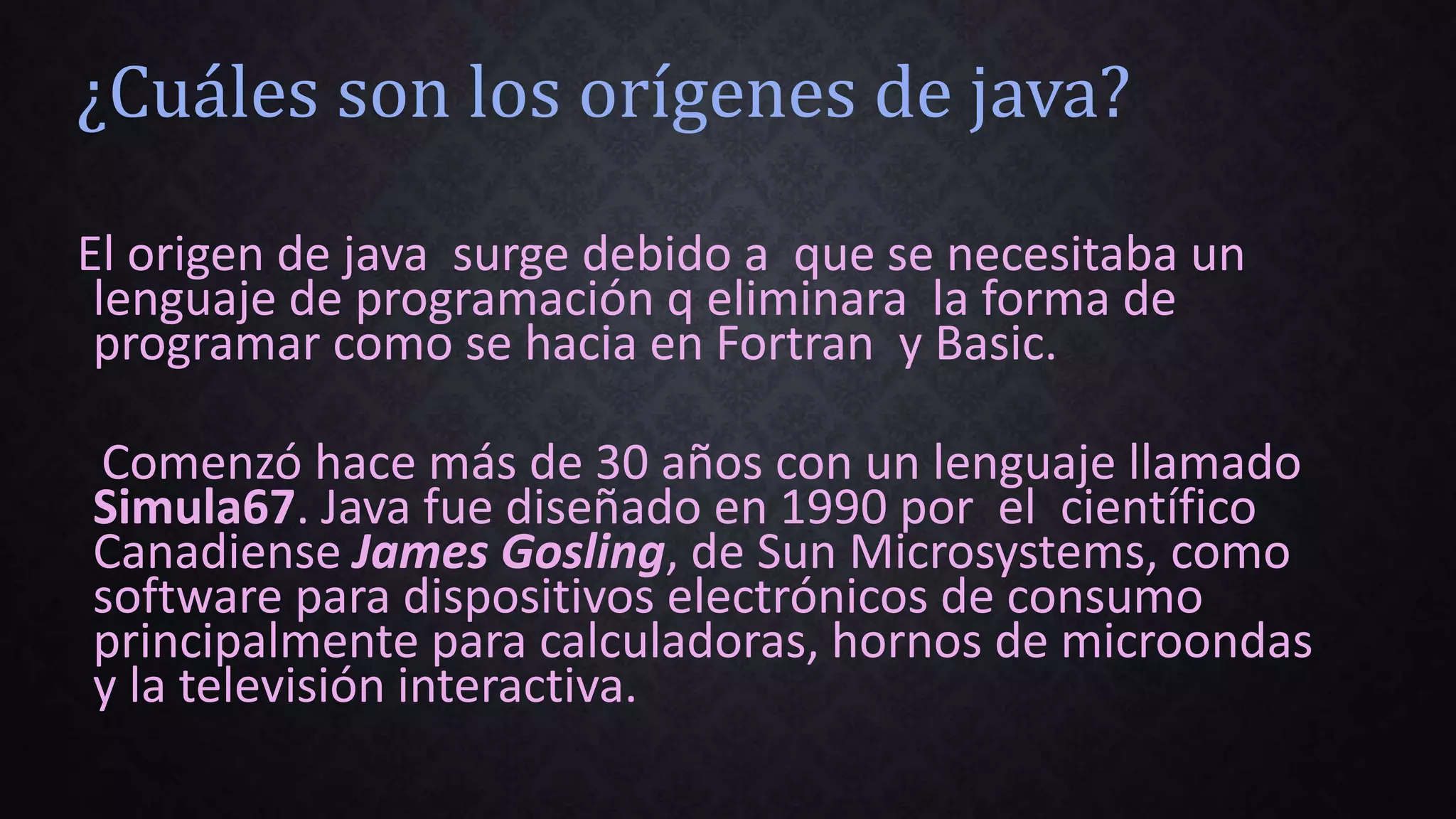 ¿Cuáles son los orígenes de java?
El origen de java surge debido a que se necesitaba un
lenguaje de programación q eliminara la forma de
programar como se hacia en Fortran y Basic.
Comenzó hace más de 30 años con un lenguaje llamado
Simula67. Java fue diseñado en 1990 por el científico
Canadiense James Gosling, de Sun Microsystems, como
software para dispositivos electrónicos de consumo
principalmente para calculadoras, hornos de microondas
y la televisión interactiva.
 