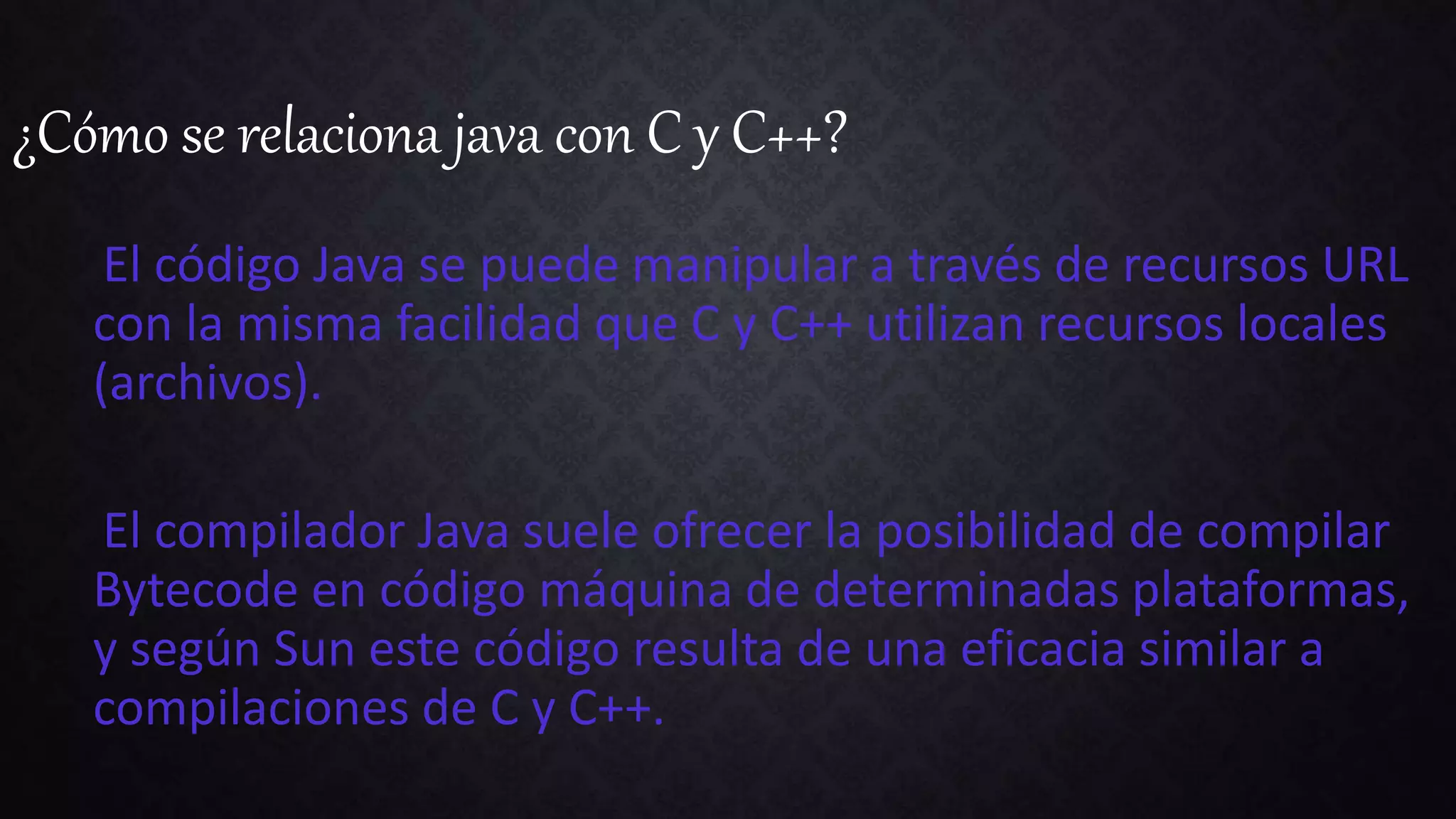 ¿Cómo se relaciona java con C y C++?
El código Java se puede manipular a través de recursos URL
con la misma facilidad que C y C++ utilizan recursos locales
(archivos).
El compilador Java suele ofrecer la posibilidad de compilar
Bytecode en código máquina de determinadas plataformas,
y según Sun este código resulta de una eficacia similar a
compilaciones de C y C++.
 