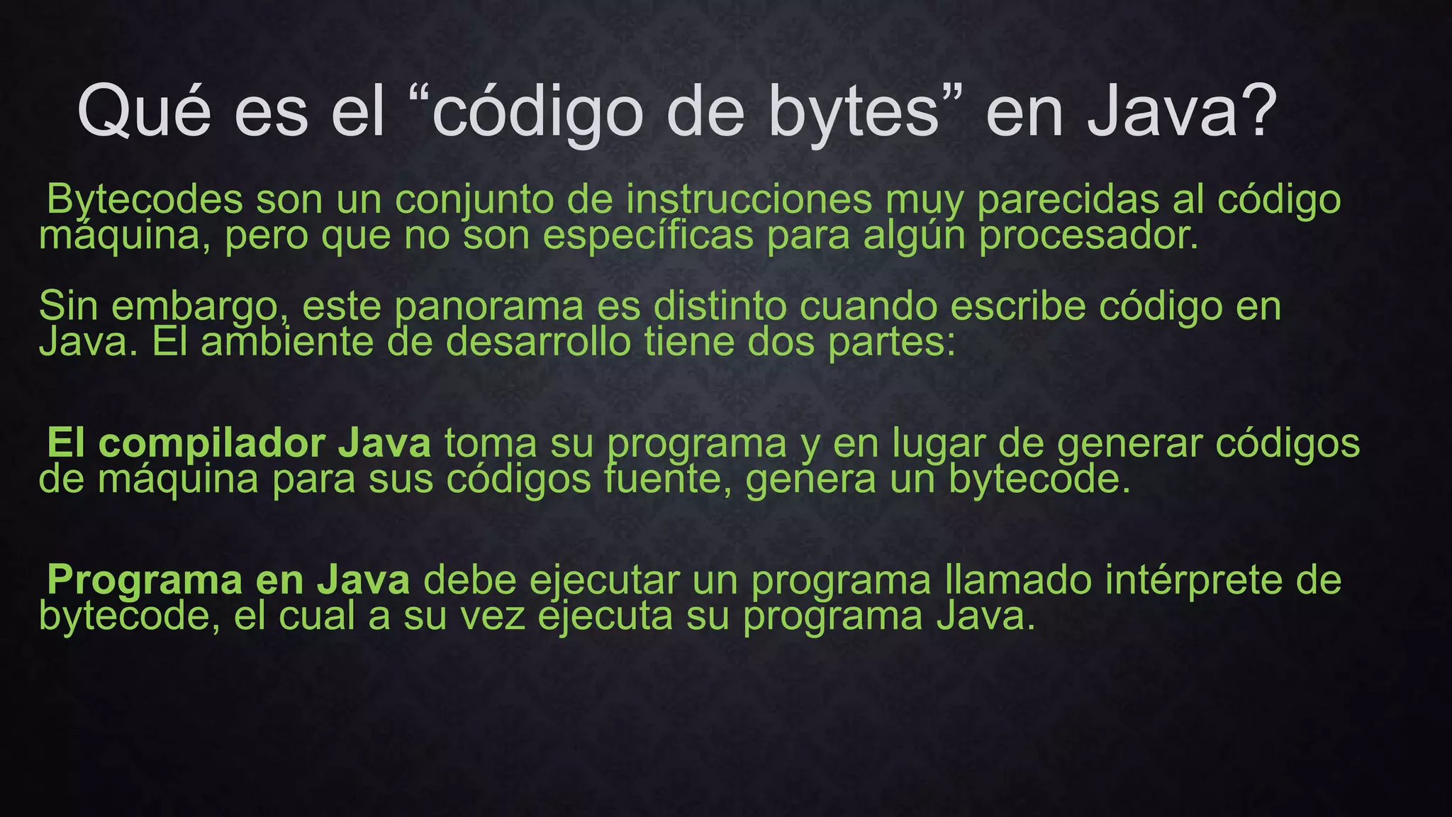 Qué es el “código de bytes” en Java?
Bytecodes son un conjunto de instrucciones muy parecidas al código
máquina, pero que no son específicas para algún procesador.
Sin embargo, este panorama es distinto cuando escribe código en
Java. El ambiente de desarrollo tiene dos partes:
El compilador Java toma su programa y en lugar de generar códigos
de máquina para sus códigos fuente, genera un bytecode.
Programa en Java debe ejecutar un programa llamado intérprete de
bytecode, el cual a su vez ejecuta su programa Java.
 