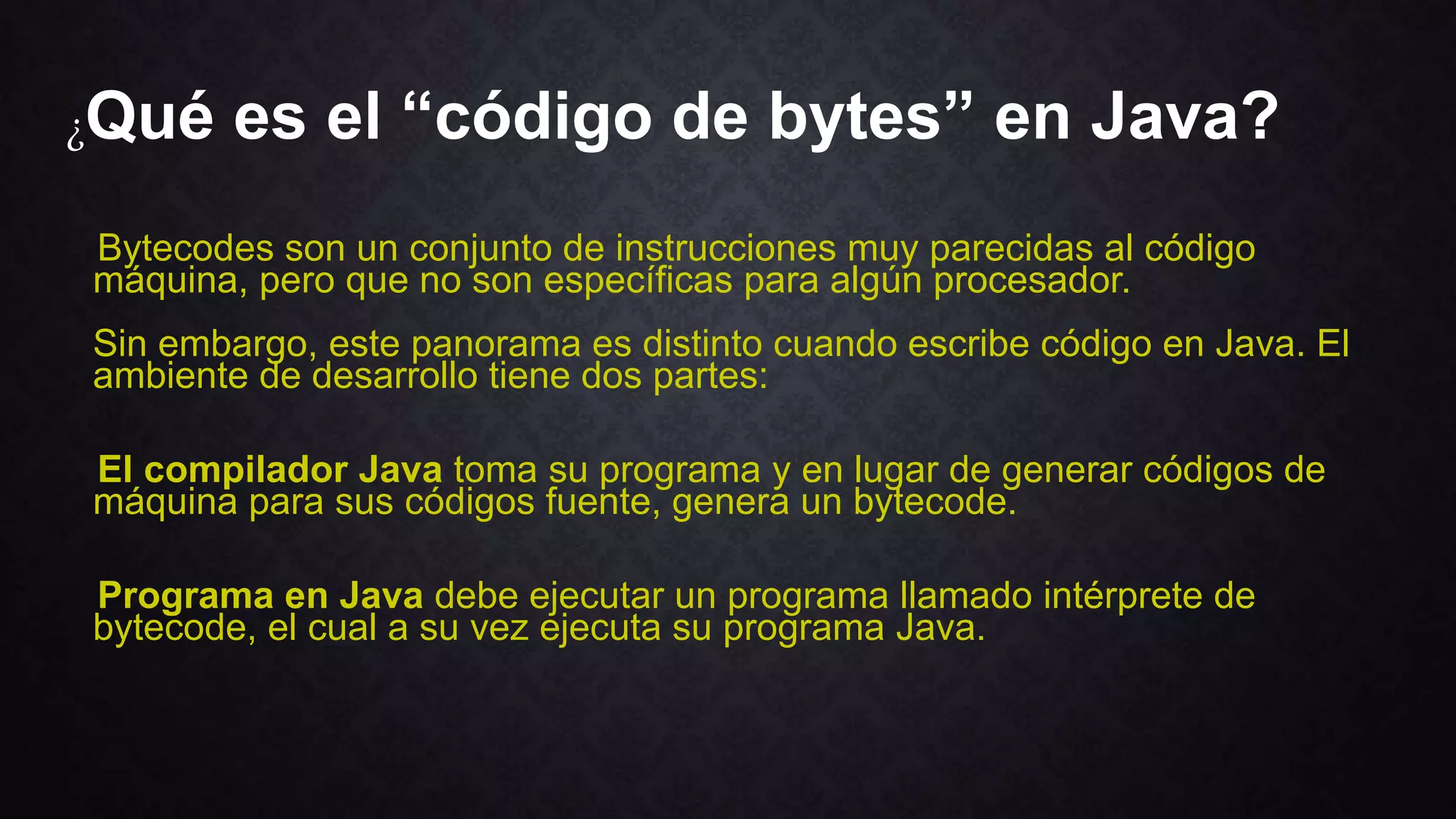 ¿Qué es el “código de bytes” en Java?
Bytecodes son un conjunto de instrucciones muy parecidas al código
máquina, pero que no son específicas para algún procesador.
Sin embargo, este panorama es distinto cuando escribe código en Java. El
ambiente de desarrollo tiene dos partes:
El compilador Java toma su programa y en lugar de generar códigos de
máquina para sus códigos fuente, genera un bytecode.
Programa en Java debe ejecutar un programa llamado intérprete de
bytecode, el cual a su vez ejecuta su programa Java.
 
