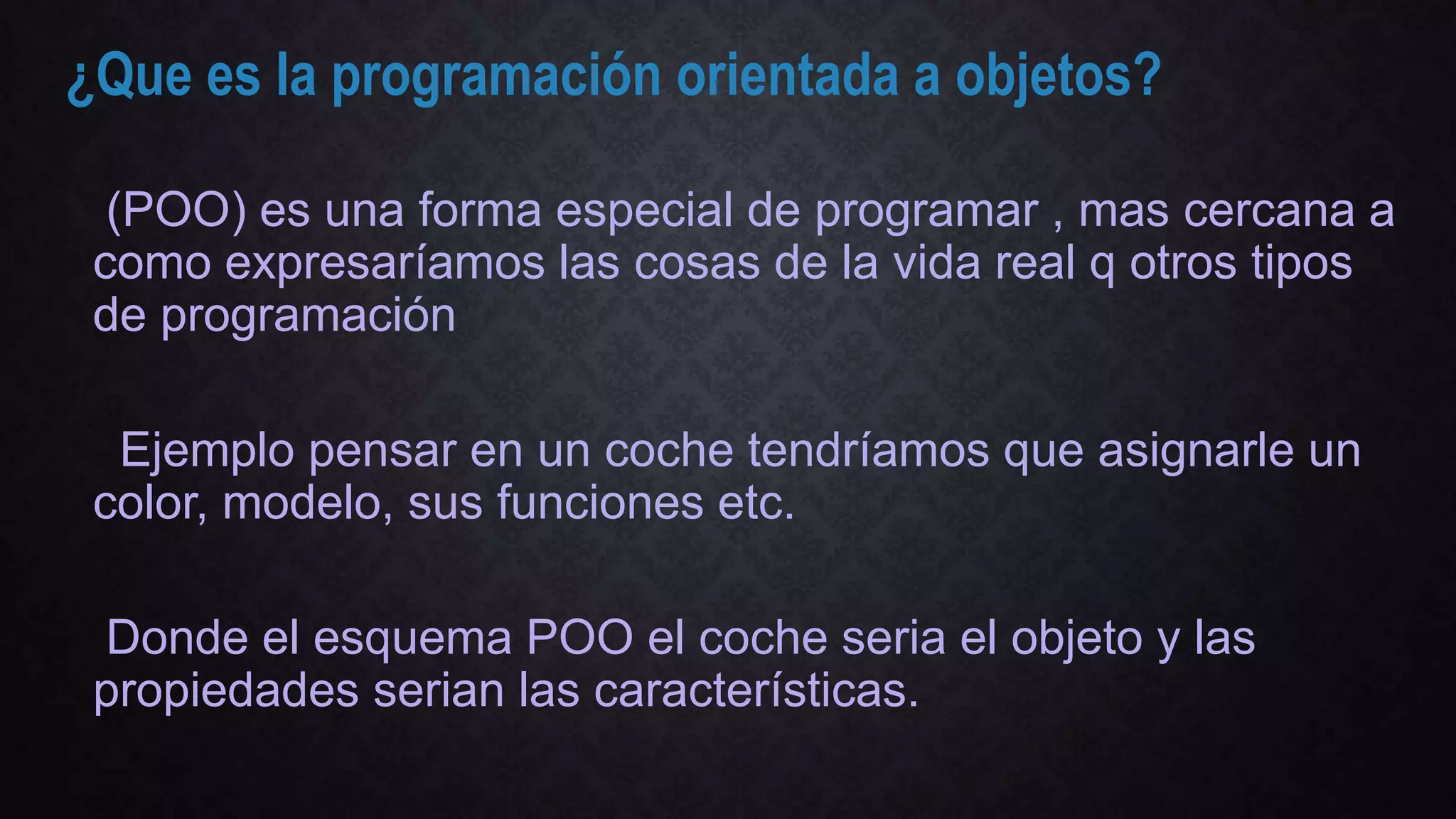 ¿Que es la programación orientada a objetos?
(POO) es una forma especial de programar , mas cercana a
como expresaríamos las cosas de la vida real q otros tipos
de programación
Ejemplo pensar en un coche tendríamos que asignarle un
color, modelo, sus funciones etc.
Donde el esquema POO el coche seria el objeto y las
propiedades serian las características.
 