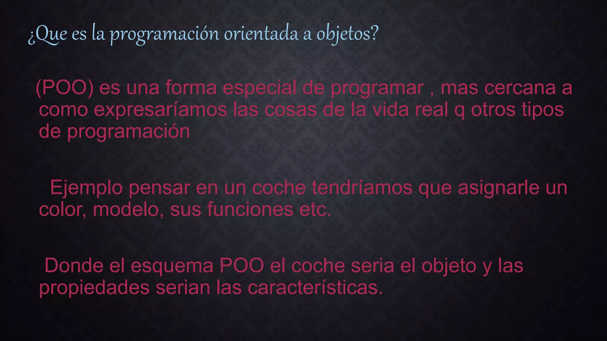 ¿Que es la programación orientada a objetos?
(POO) es una forma especial de programar , mas cercana a
como expresaríamos las cosas de la vida real q otros tipos
de programación
Ejemplo pensar en un coche tendríamos que asignarle un
color, modelo, sus funciones etc.
Donde el esquema POO el coche seria el objeto y las
propiedades serian las características.
 