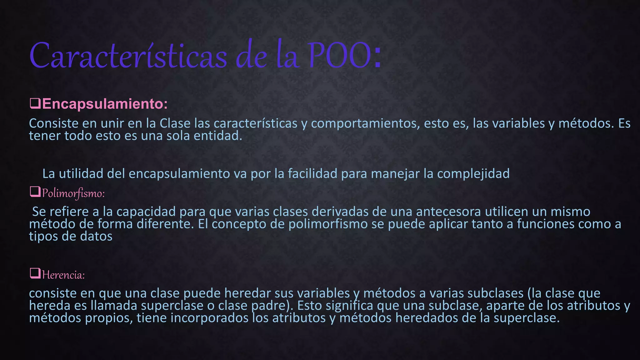 Encapsulamiento:
Consiste en unir en la Clase las características y comportamientos, esto es, las variables y métodos. Es
tener todo esto es una sola entidad.
La utilidad del encapsulamiento va por la facilidad para manejar la complejidad
Polimorfismo:
Se refiere a la capacidad para que varias clases derivadas de una antecesora utilicen un mismo
método de forma diferente. El concepto de polimorfismo se puede aplicar tanto a funciones como a
tipos de datos
Herencia:
consiste en que una clase puede heredar sus variables y métodos a varias subclases (la clase que
hereda es llamada superclase o clase padre). Esto significa que una subclase, aparte de los atributos y
métodos propios, tiene incorporados los atributos y métodos heredados de la superclase.
Características de la POO:
 