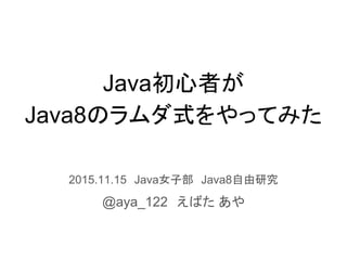 Java初心者が
Java8のラムダ式をやってみた
2015.11.15　Java女子部　Java8自由研究
@aya_122　えばた あや
 