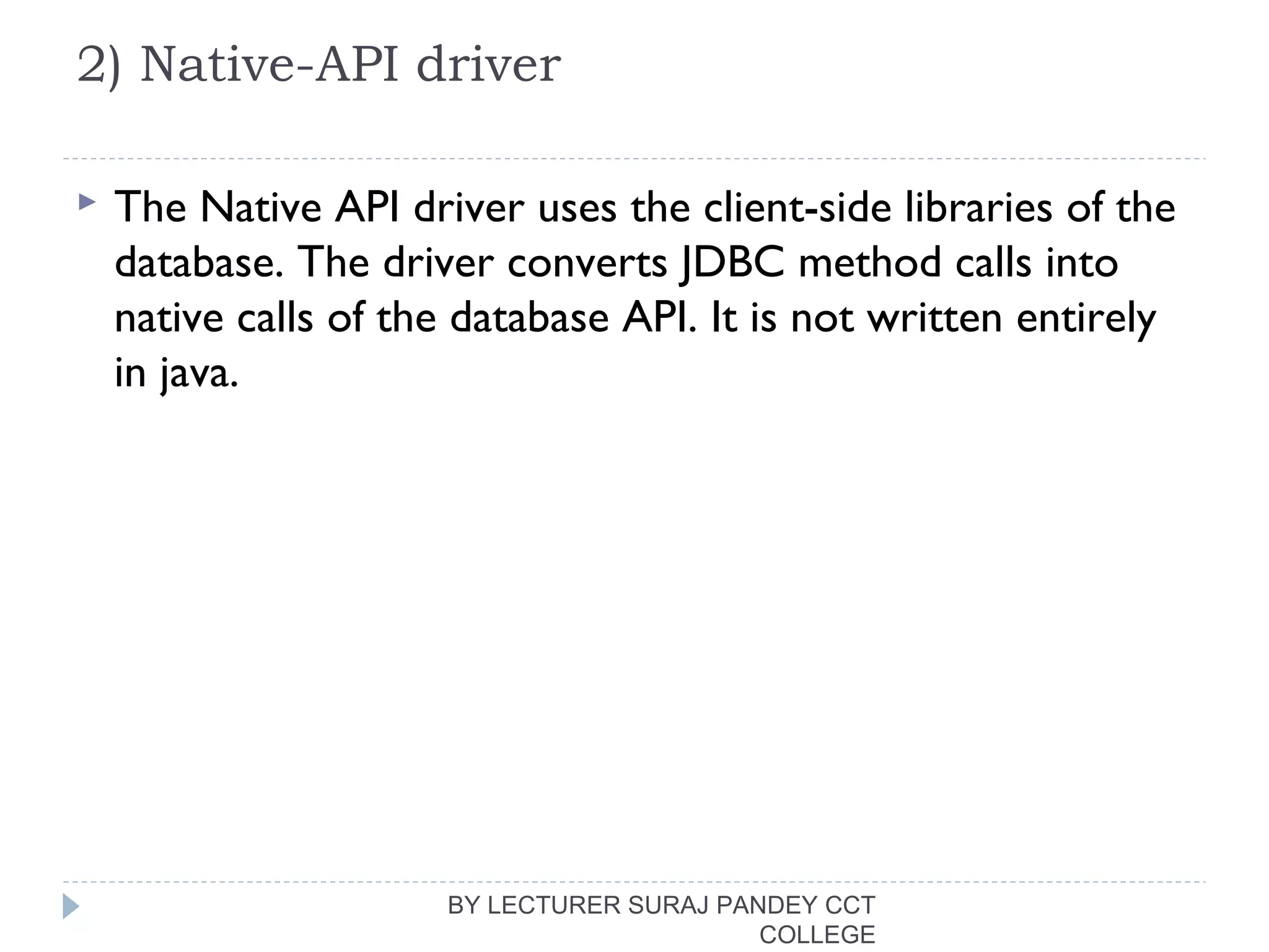 2) Native-API driver
 The Native API driver uses the client-side libraries of the
database. The driver converts JDBC method calls into
native calls of the database API. It is not written entirely
in java.
BY LECTURER SURAJ PANDEY CCT
COLLEGE
 