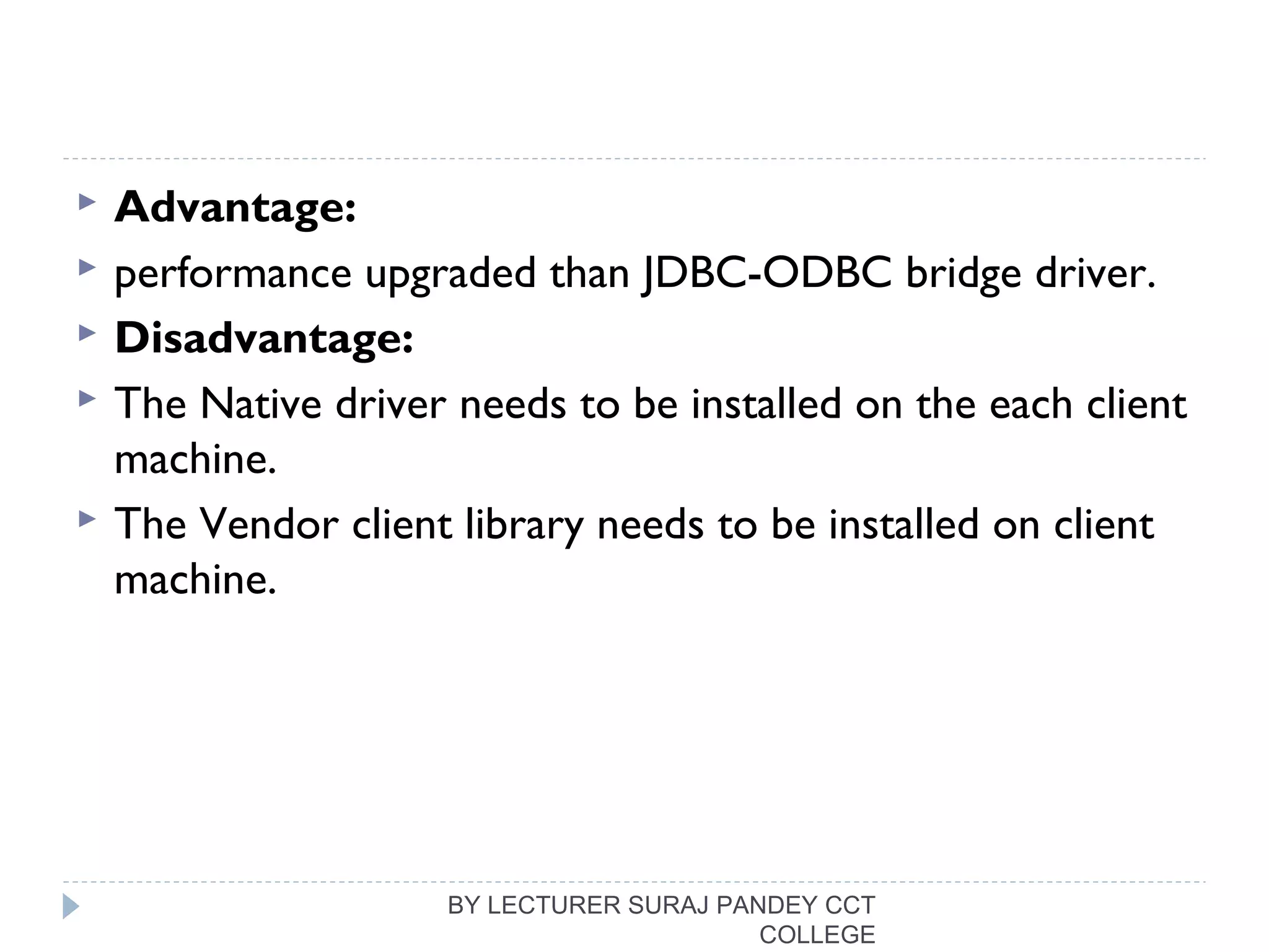  Advantage:
 performance upgraded than JDBC-ODBC bridge driver.
 Disadvantage:
 The Native driver needs to be installed on the each client
machine.
 The Vendor client library needs to be installed on client
machine.
BY LECTURER SURAJ PANDEY CCT
COLLEGE
 