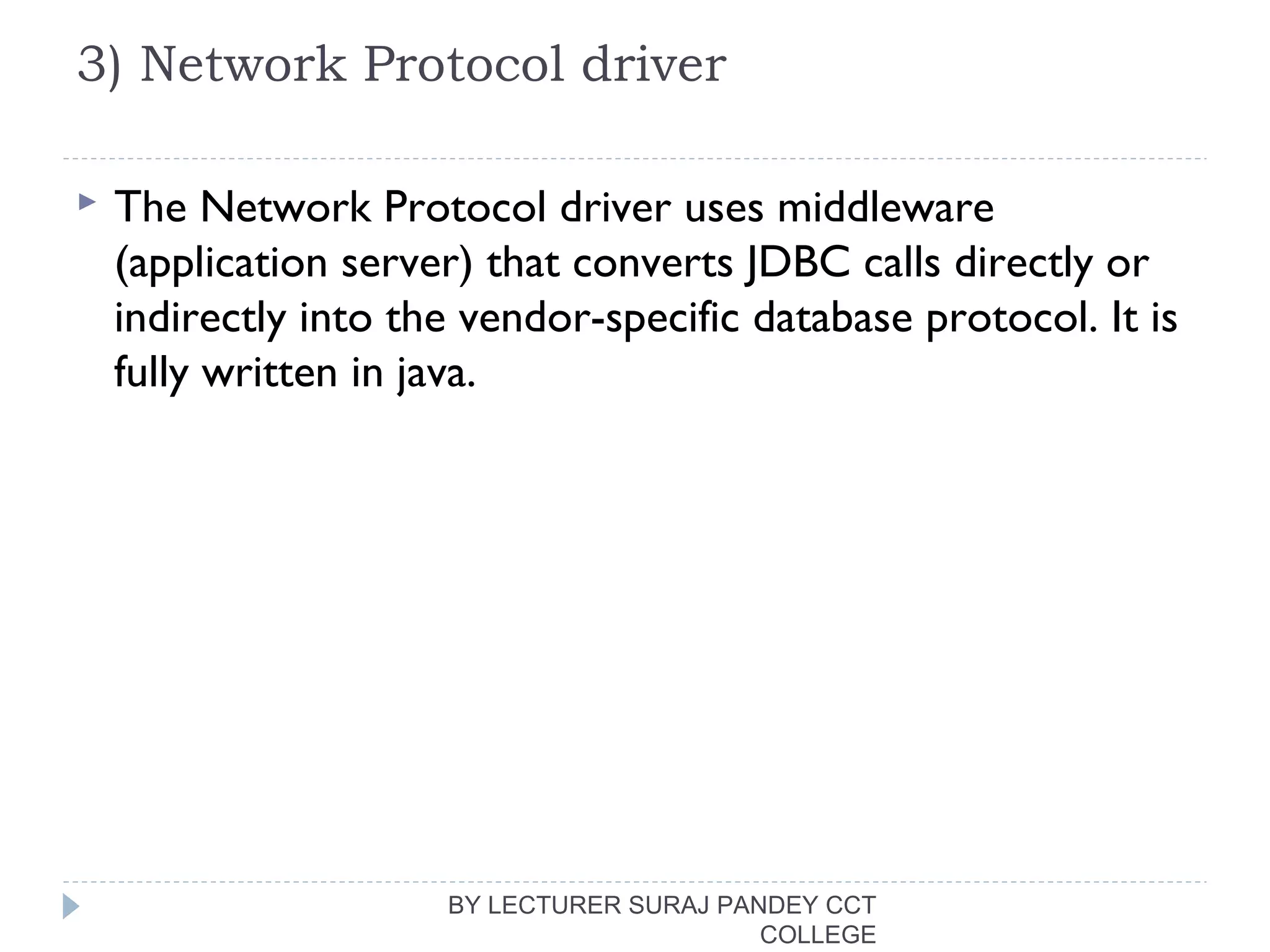 3) Network Protocol driver
 The Network Protocol driver uses middleware
(application server) that converts JDBC calls directly or
indirectly into the vendor-specific database protocol. It is
fully written in java.
BY LECTURER SURAJ PANDEY CCT
COLLEGE
 