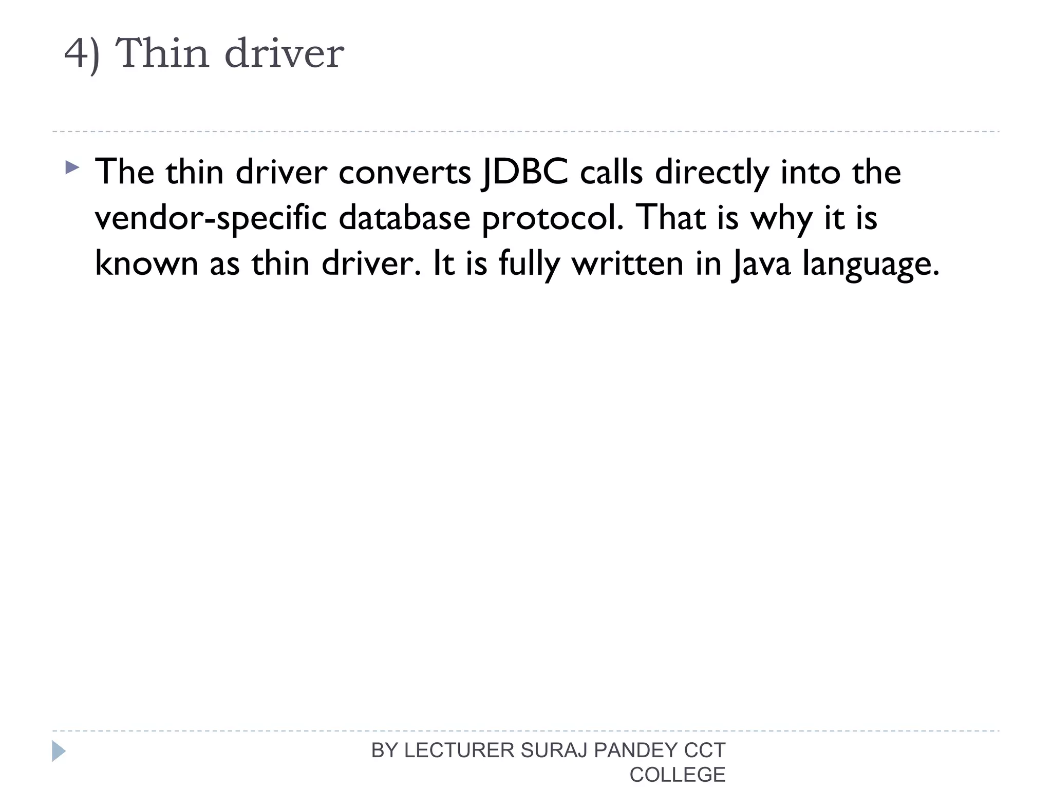 4) Thin driver
 The thin driver converts JDBC calls directly into the
vendor-specific database protocol. That is why it is
known as thin driver. It is fully written in Java language.
BY LECTURER SURAJ PANDEY CCT
COLLEGE
 