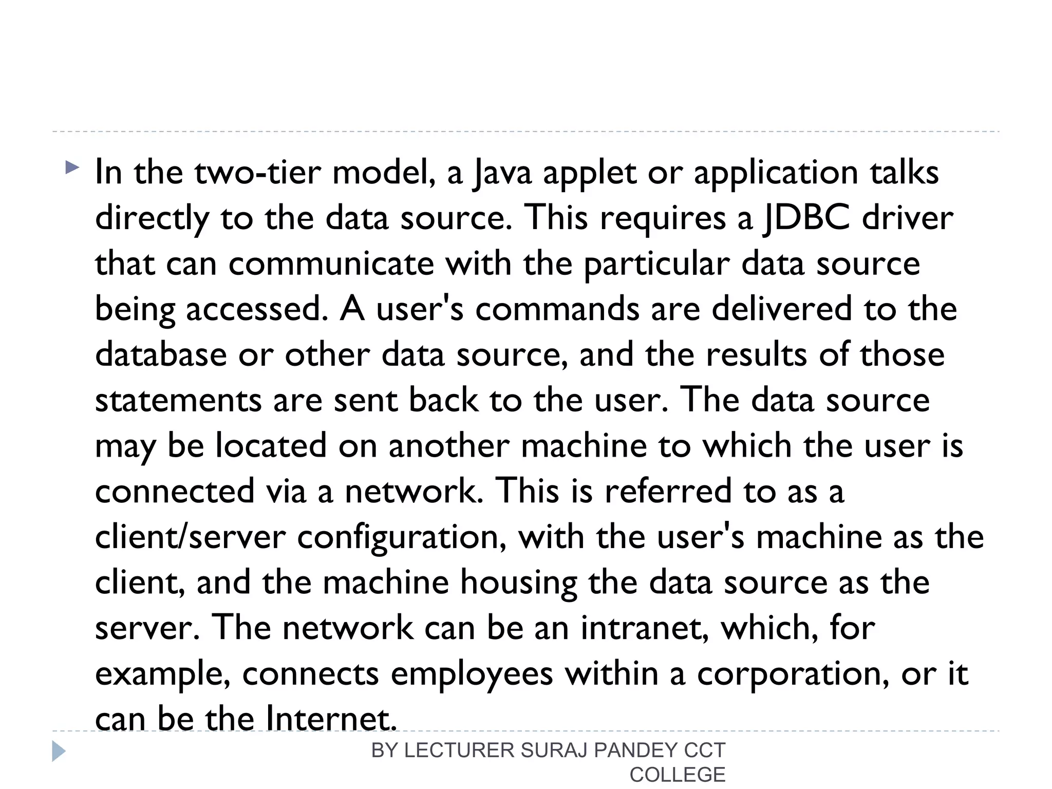  In the two-tier model, a Java applet or application talks
directly to the data source. This requires a JDBC driver
that can communicate with the particular data source
being accessed. A user's commands are delivered to the
database or other data source, and the results of those
statements are sent back to the user. The data source
may be located on another machine to which the user is
connected via a network. This is referred to as a
client/server configuration, with the user's machine as the
client, and the machine housing the data source as the
server. The network can be an intranet, which, for
example, connects employees within a corporation, or it
can be the Internet.
BY LECTURER SURAJ PANDEY CCT
COLLEGE
 