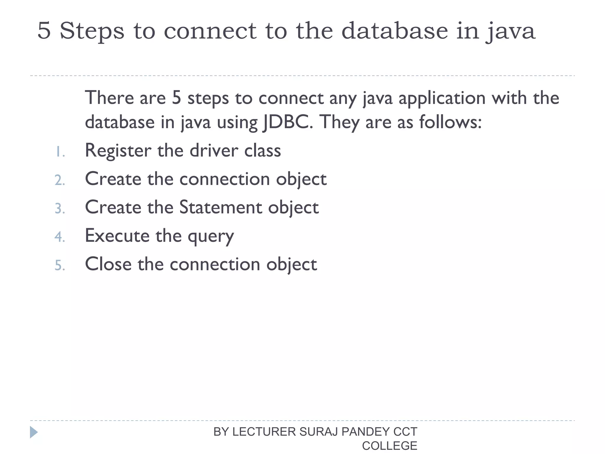 5 Steps to connect to the database in java
There are 5 steps to connect any java application with the
database in java using JDBC. They are as follows:
1. Register the driver class
2. Create the connection object
3. Create the Statement object
4. Execute the query
5. Close the connection object
BY LECTURER SURAJ PANDEY CCT
COLLEGE
 