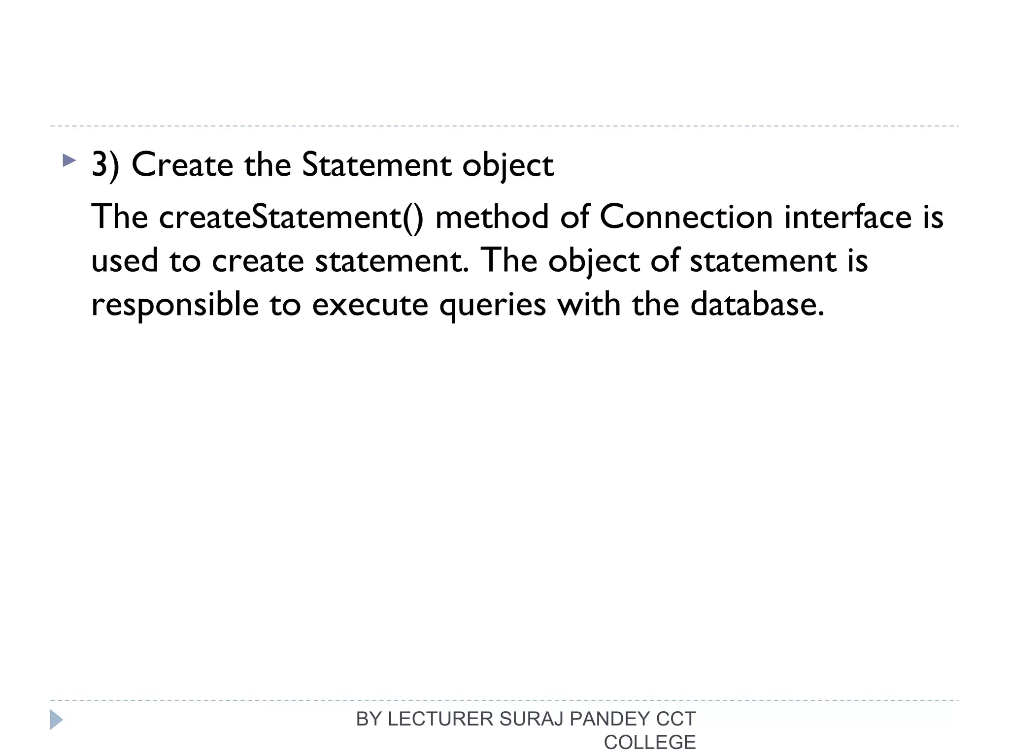  3) Create the Statement object
The createStatement() method of Connection interface is
used to create statement. The object of statement is
responsible to execute queries with the database.
BY LECTURER SURAJ PANDEY CCT
COLLEGE
 