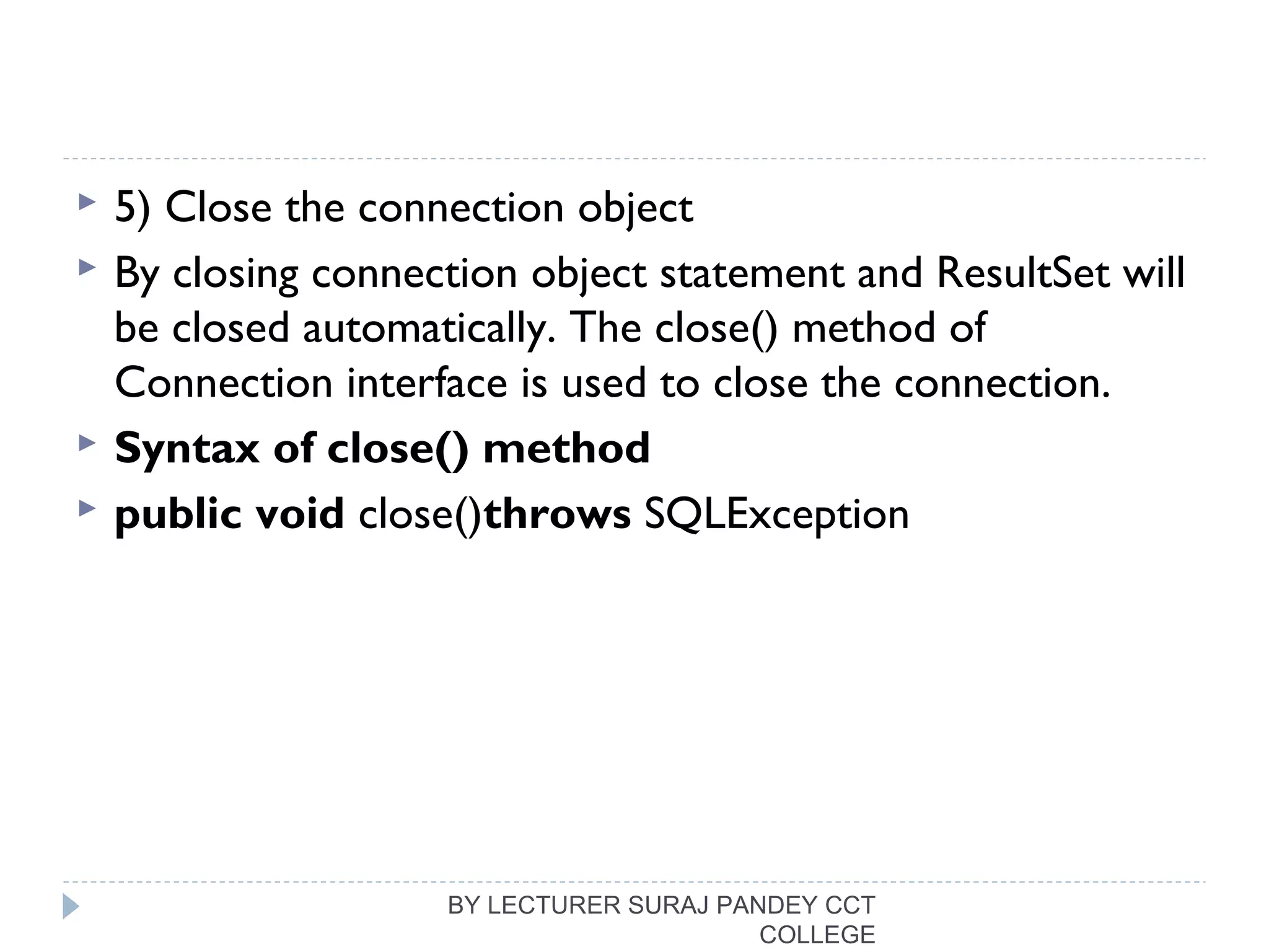  5) Close the connection object
 By closing connection object statement and ResultSet will
be closed automatically. The close() method of
Connection interface is used to close the connection.
 Syntax of close() method
 public void close()throws SQLException  
BY LECTURER SURAJ PANDEY CCT
COLLEGE
 