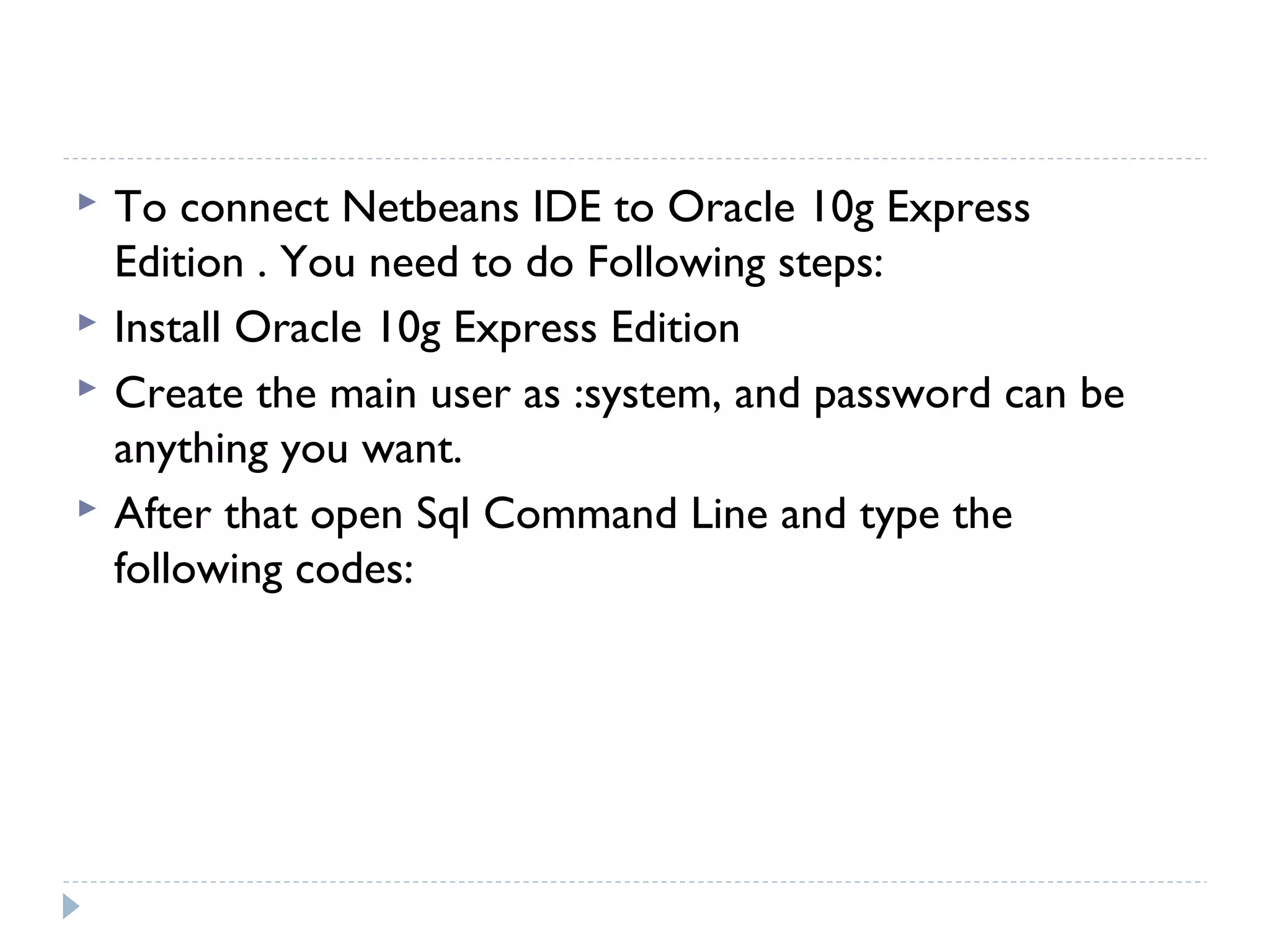  To connect Netbeans IDE to Oracle 10g Express
Edition . You need to do Following steps:
 Install Oracle 10g Express Edition
 Create the main user as :system, and password can be
anything you want.
 After that open Sql Command Line and type the
following codes:
 