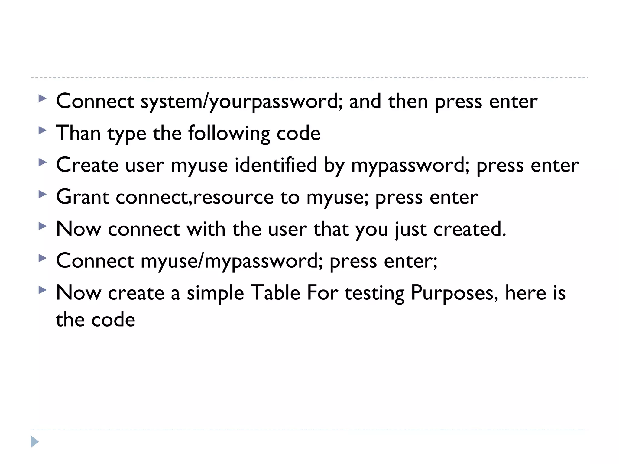  Connect system/yourpassword; and then press enter
 Than type the following code
 Create user myuse identified by mypassword; press enter
 Grant connect,resource to myuse; press enter
 Now connect with the user that you just created.
 Connect myuse/mypassword; press enter;
 Now create a simple Table For testing Purposes, here is
the code
 