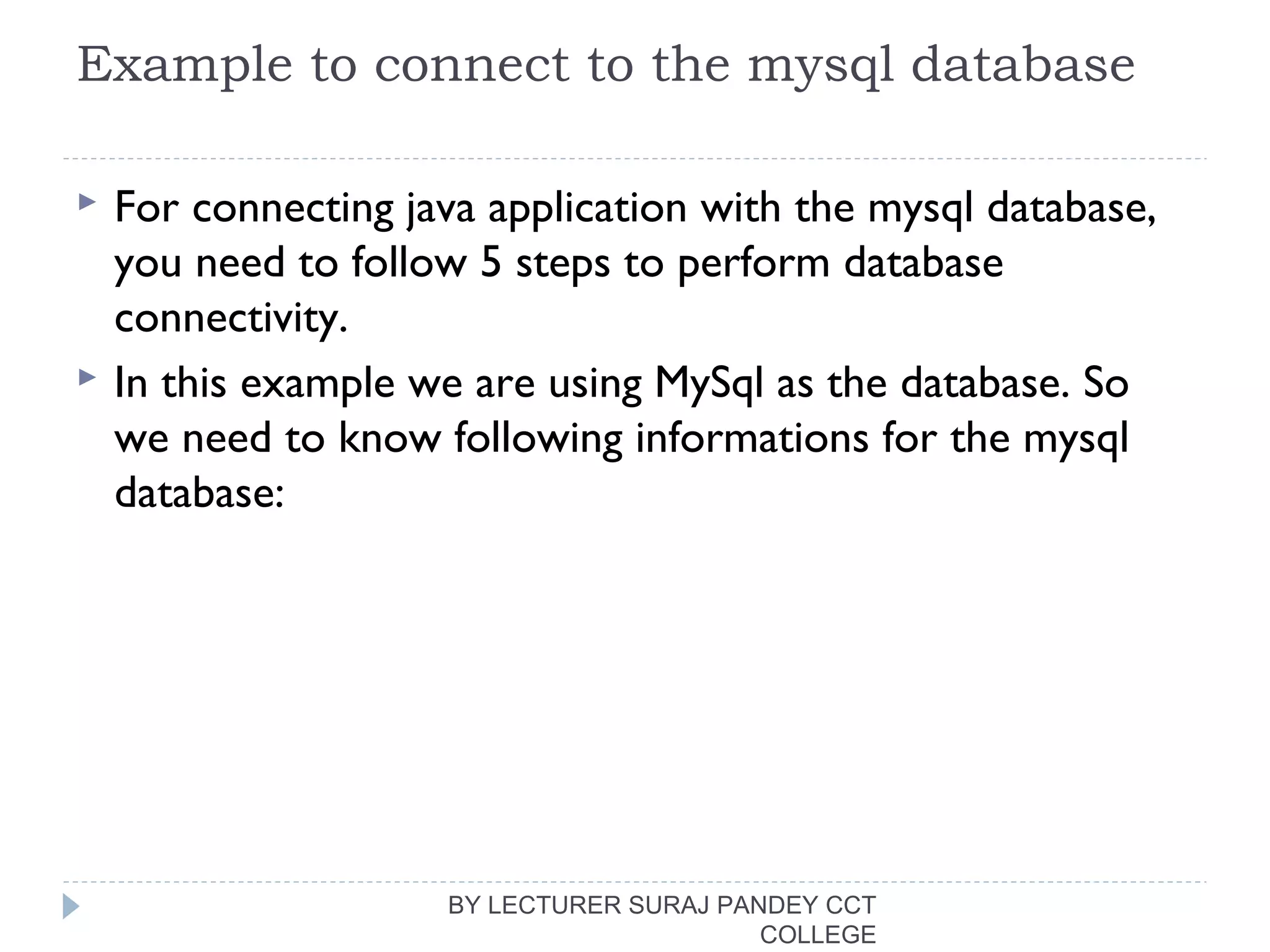 Example to connect to the mysql database
 For connecting java application with the mysql database,
you need to follow 5 steps to perform database
connectivity.
 In this example we are using MySql as the database. So
we need to know following informations for the mysql
database:
BY LECTURER SURAJ PANDEY CCT
COLLEGE
 