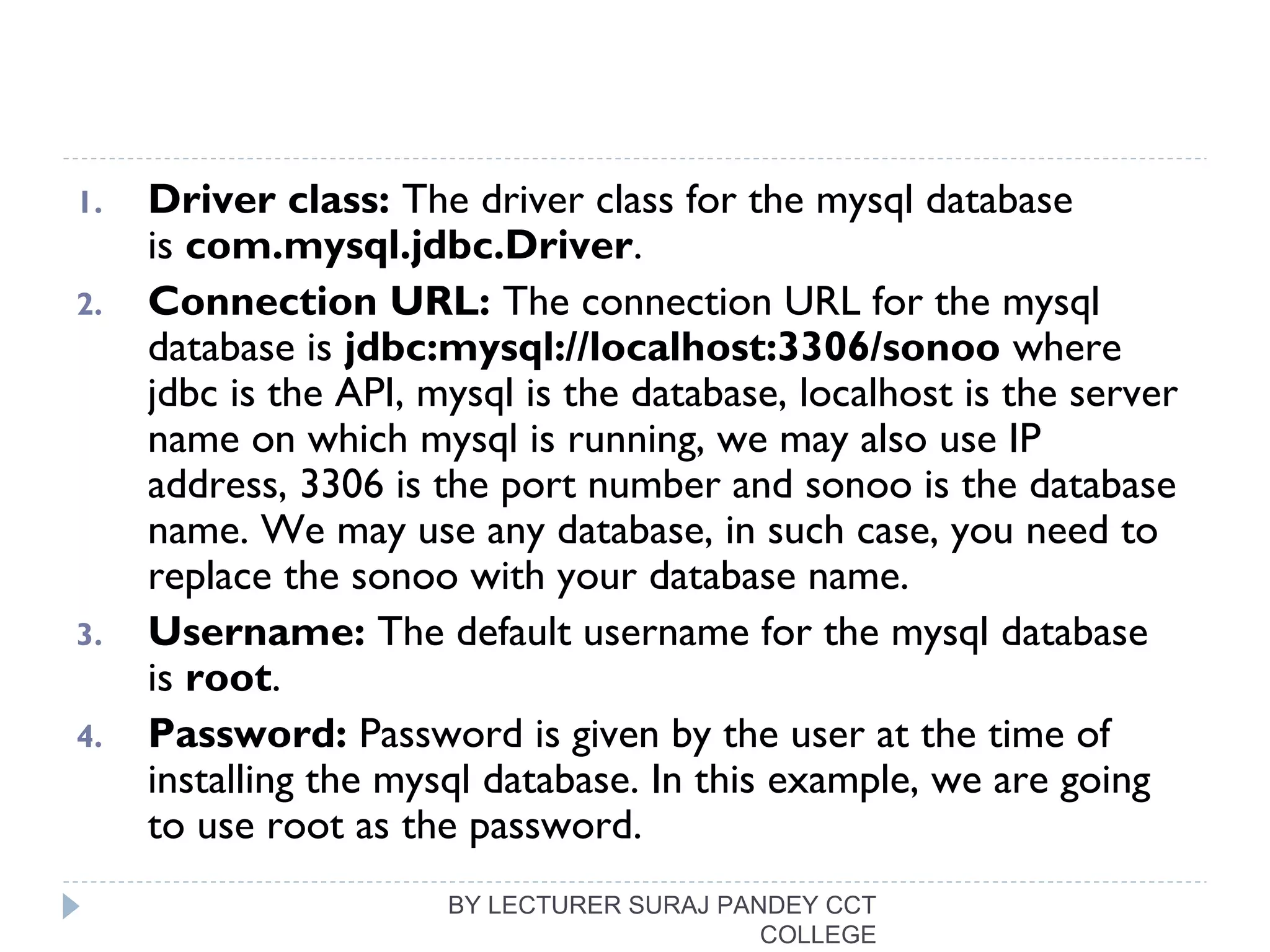 1. Driver class: The driver class for the mysql database
is com.mysql.jdbc.Driver.
2. Connection URL: The connection URL for the mysql
database is jdbc:mysql://localhost:3306/sonoo where
jdbc is the API, mysql is the database, localhost is the server
name on which mysql is running, we may also use IP
address, 3306 is the port number and sonoo is the database
name. We may use any database, in such case, you need to
replace the sonoo with your database name.
3. Username: The default username for the mysql database
is root.
4. Password: Password is given by the user at the time of
installing the mysql database. In this example, we are going
to use root as the password.
BY LECTURER SURAJ PANDEY CCT
COLLEGE
 