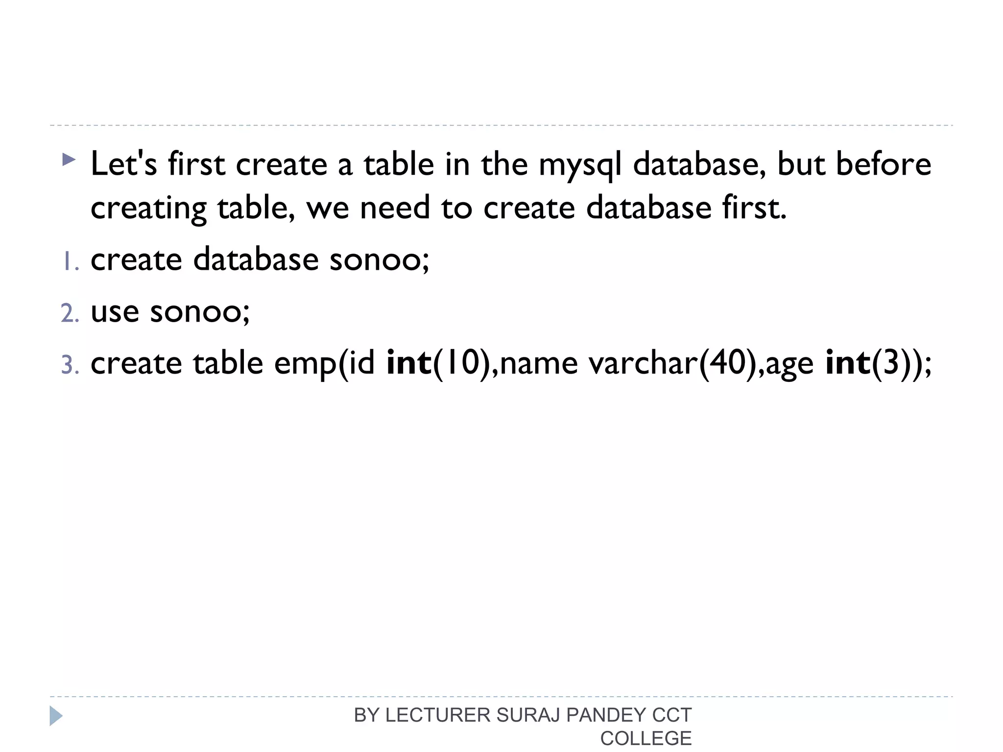  Let's first create a table in the mysql database, but before
creating table, we need to create database first.
1. create database sonoo;  
2. use sonoo;  
3. create table emp(id int(10),name varchar(40),age int(3)); 
 
BY LECTURER SURAJ PANDEY CCT
COLLEGE
 