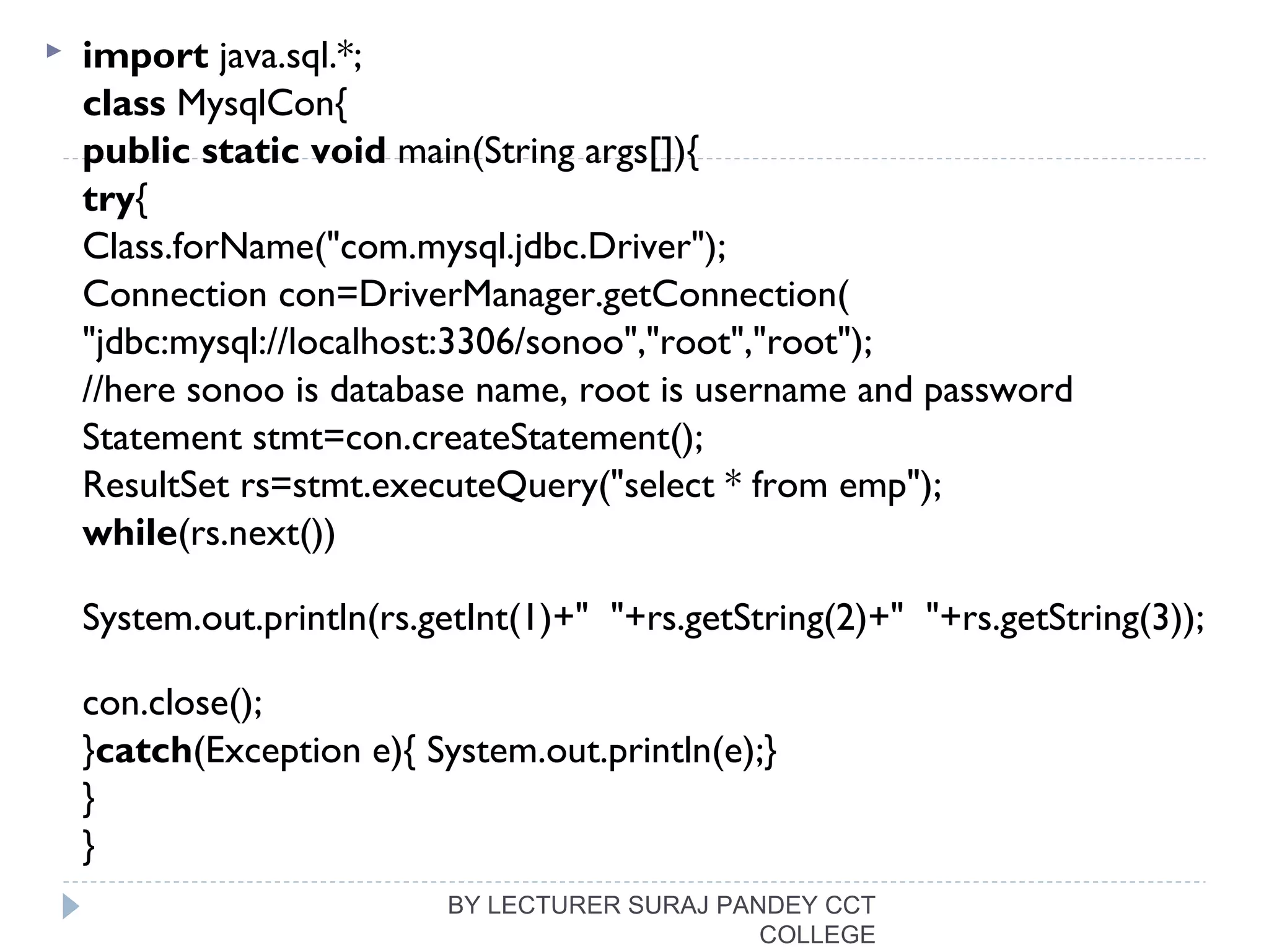  import java.sql.*;  
class MysqlCon{  
public static void main(String args[]){  
try{  
Class.forName("com.mysql.jdbc.Driver");   
Connection con=DriverManager.getConnection(  
"jdbc:mysql://localhost:3306/sonoo","root","root");    
//here sonoo is database name, root is username and password  
Statement stmt=con.createStatement();    
ResultSet rs=stmt.executeQuery("select * from emp");    
while(rs.next())  
System.out.println(rs.getInt(1)+"  "+rs.getString(2)+"  "+rs.getString(3));  
  
con.close();    
}catch(Exception e){ System.out.println(e);}   
}  
}  
BY LECTURER SURAJ PANDEY CCT
COLLEGE
 