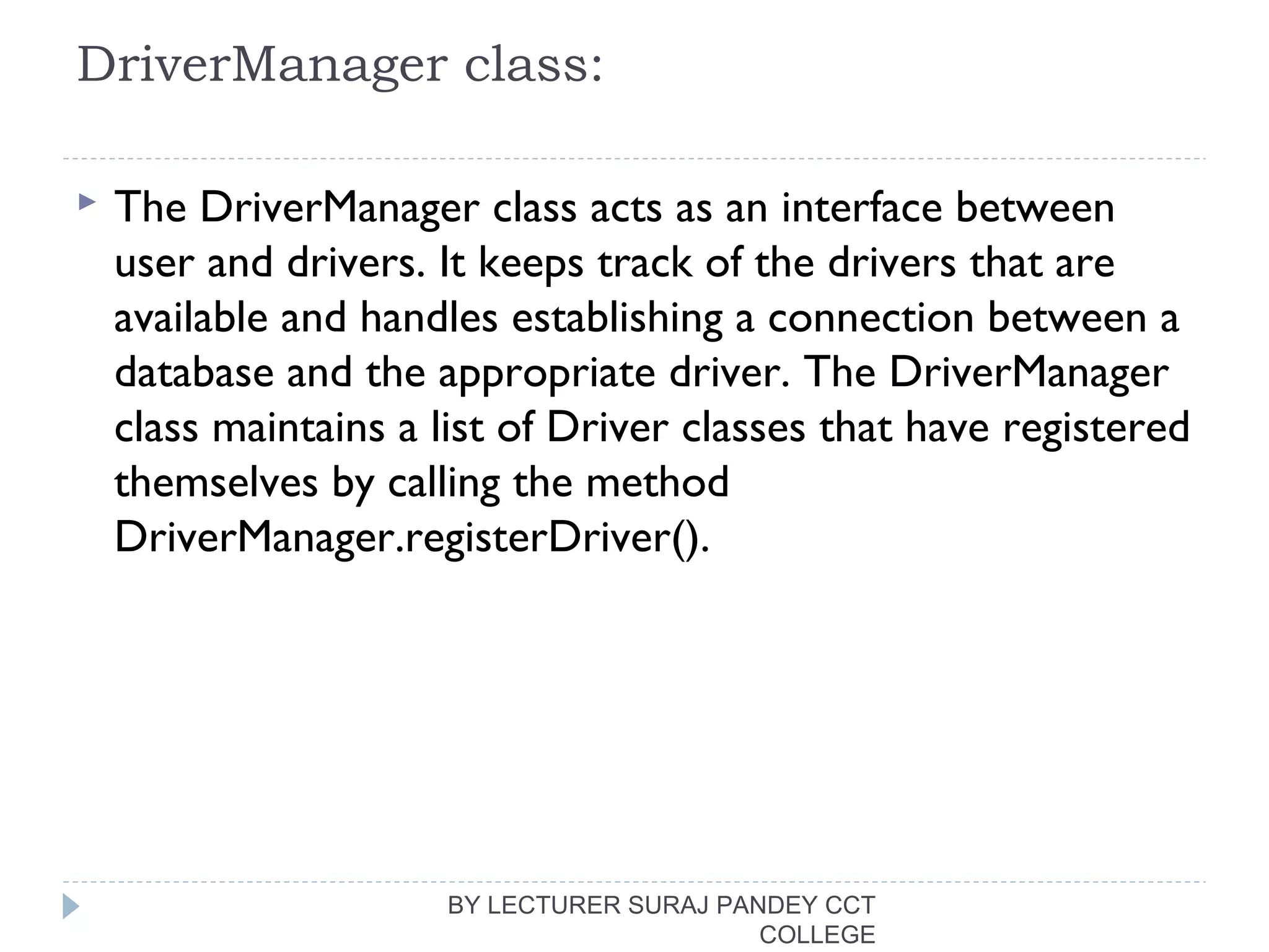 DriverManager class:
 The DriverManager class acts as an interface between
user and drivers. It keeps track of the drivers that are
available and handles establishing a connection between a
database and the appropriate driver. The DriverManager
class maintains a list of Driver classes that have registered
themselves by calling the method
DriverManager.registerDriver().
BY LECTURER SURAJ PANDEY CCT
COLLEGE
 