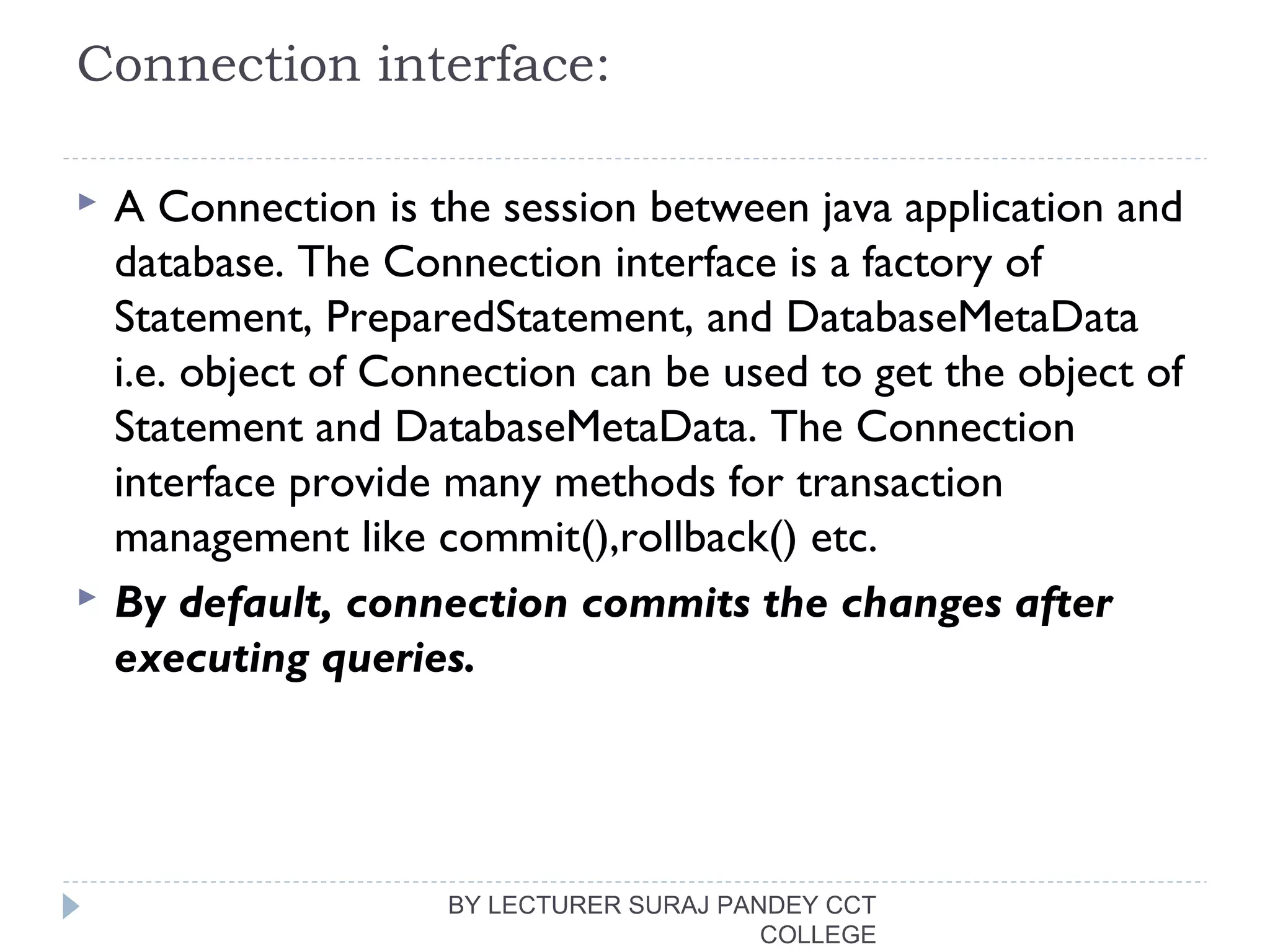 Connection interface:
 A Connection is the session between java application and
database. The Connection interface is a factory of
Statement, PreparedStatement, and DatabaseMetaData
i.e. object of Connection can be used to get the object of
Statement and DatabaseMetaData. The Connection
interface provide many methods for transaction
management like commit(),rollback() etc.
 By default, connection commits the changes after
executing queries.
BY LECTURER SURAJ PANDEY CCT
COLLEGE
 