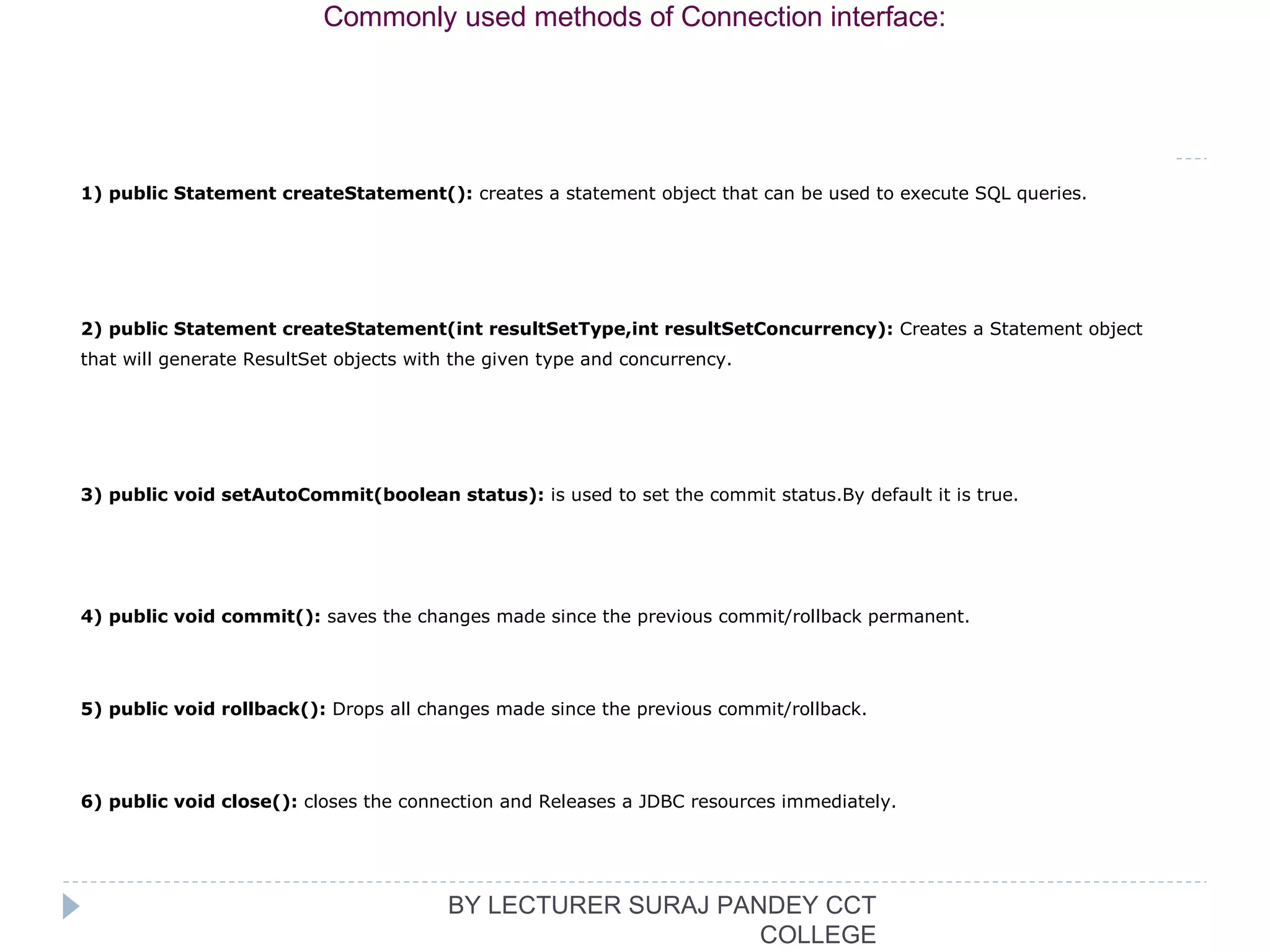 1) public Statement createStatement(): creates a statement object that can be used to execute SQL queries.
2) public Statement createStatement(int resultSetType,int resultSetConcurrency): Creates a Statement object 
that will generate ResultSet objects with the given type and concurrency.
3) public void setAutoCommit(boolean status): is used to set the commit status.By default it is true.
4) public void commit(): saves the changes made since the previous commit/rollback permanent.
5) public void rollback(): Drops all changes made since the previous commit/rollback.
6) public void close(): closes the connection and Releases a JDBC resources immediately.
Commonly used methods of Connection interface:
BY LECTURER SURAJ PANDEY CCT
COLLEGE
 