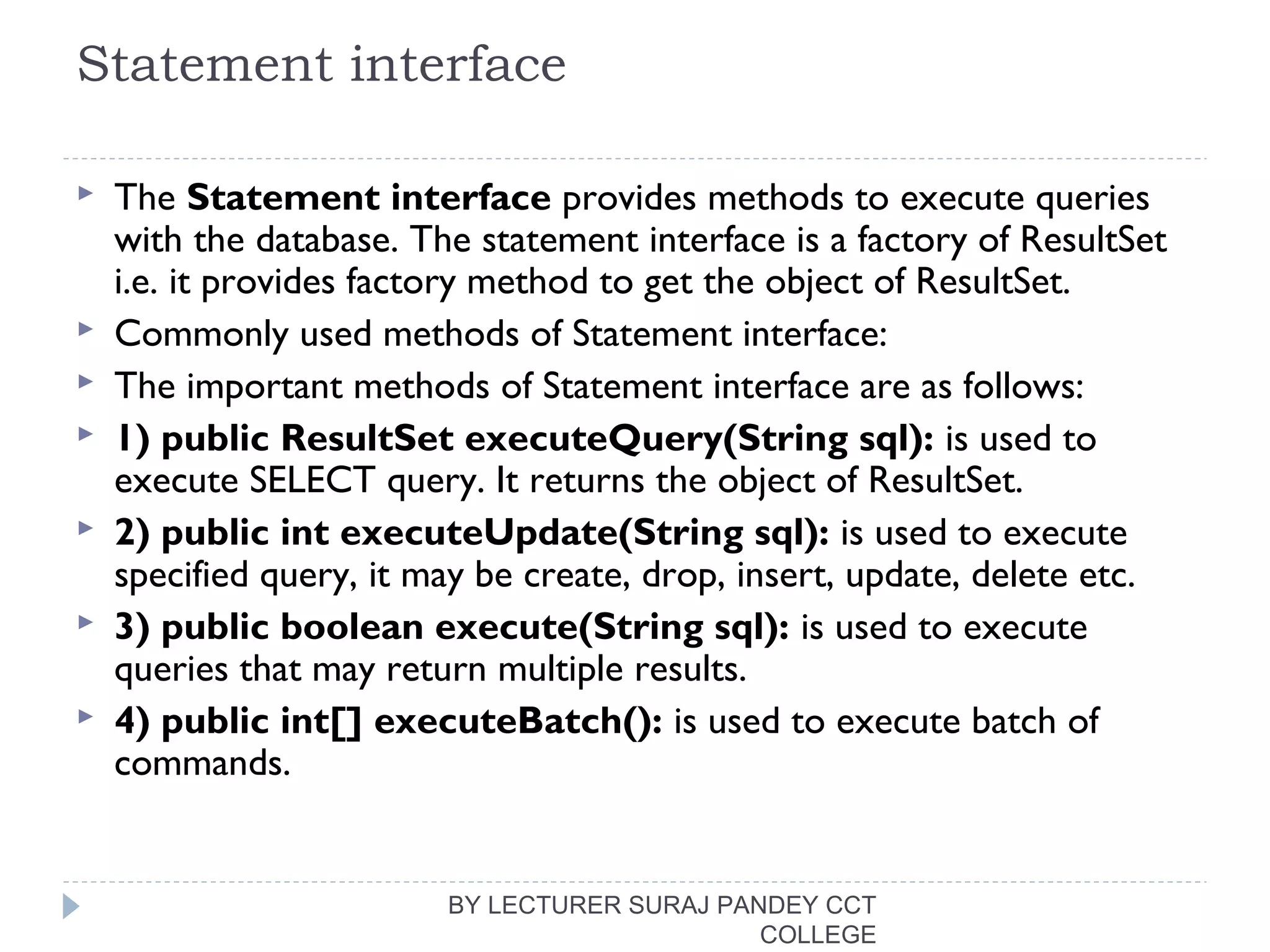 Statement interface
 The Statement interface provides methods to execute queries
with the database. The statement interface is a factory of ResultSet
i.e. it provides factory method to get the object of ResultSet.
 Commonly used methods of Statement interface:
 The important methods of Statement interface are as follows:
 1) public ResultSet executeQuery(String sql): is used to
execute SELECT query. It returns the object of ResultSet.
 2) public int executeUpdate(String sql): is used to execute
specified query, it may be create, drop, insert, update, delete etc.
 3) public boolean execute(String sql): is used to execute
queries that may return multiple results.
 4) public int[] executeBatch(): is used to execute batch of
commands.
BY LECTURER SURAJ PANDEY CCT
COLLEGE
 