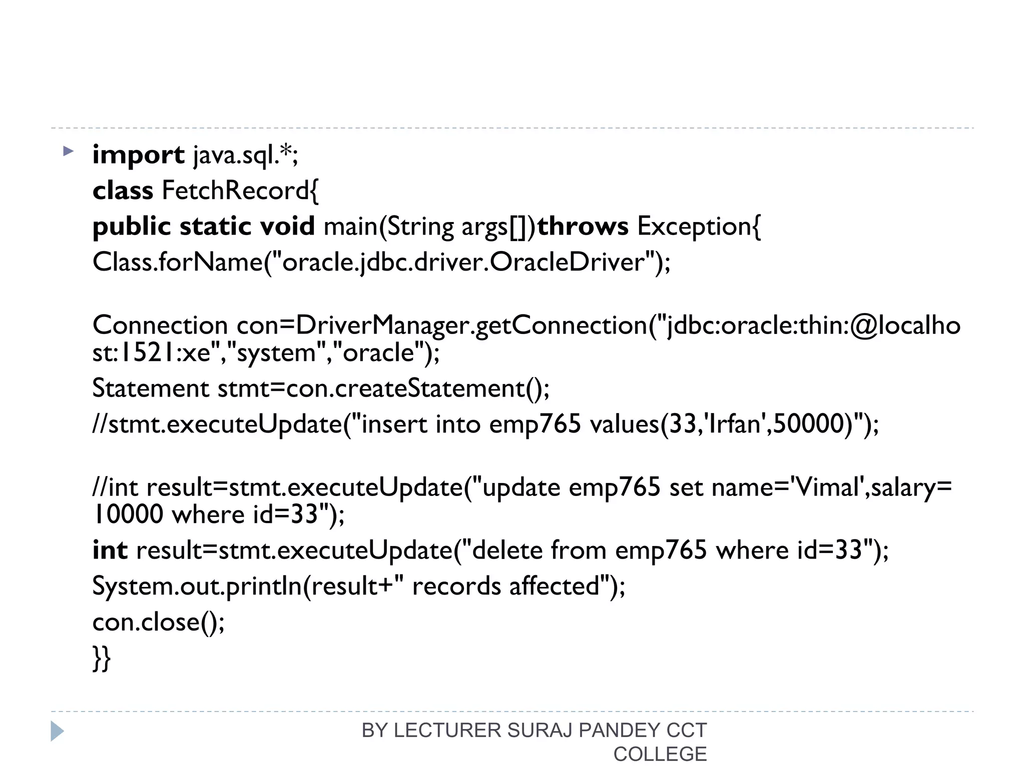  import java.sql.*;  
class FetchRecord{  
public static void main(String args[])throws Exception{    
Class.forName("oracle.jdbc.driver.OracleDriver");  
Connection con=DriverManager.getConnection("jdbc:oracle:thin:@localho
st:1521:xe","system","oracle");  
Statement stmt=con.createStatement();    
//stmt.executeUpdate("insert into emp765 values(33,'Irfan',50000)");  
//int result=stmt.executeUpdate("update emp765 set name='Vimal',salary=
10000 where id=33");  
int result=stmt.executeUpdate("delete from emp765 where id=33");    
System.out.println(result+" records affected");  
con.close();  
}}  
BY LECTURER SURAJ PANDEY CCT
COLLEGE
 