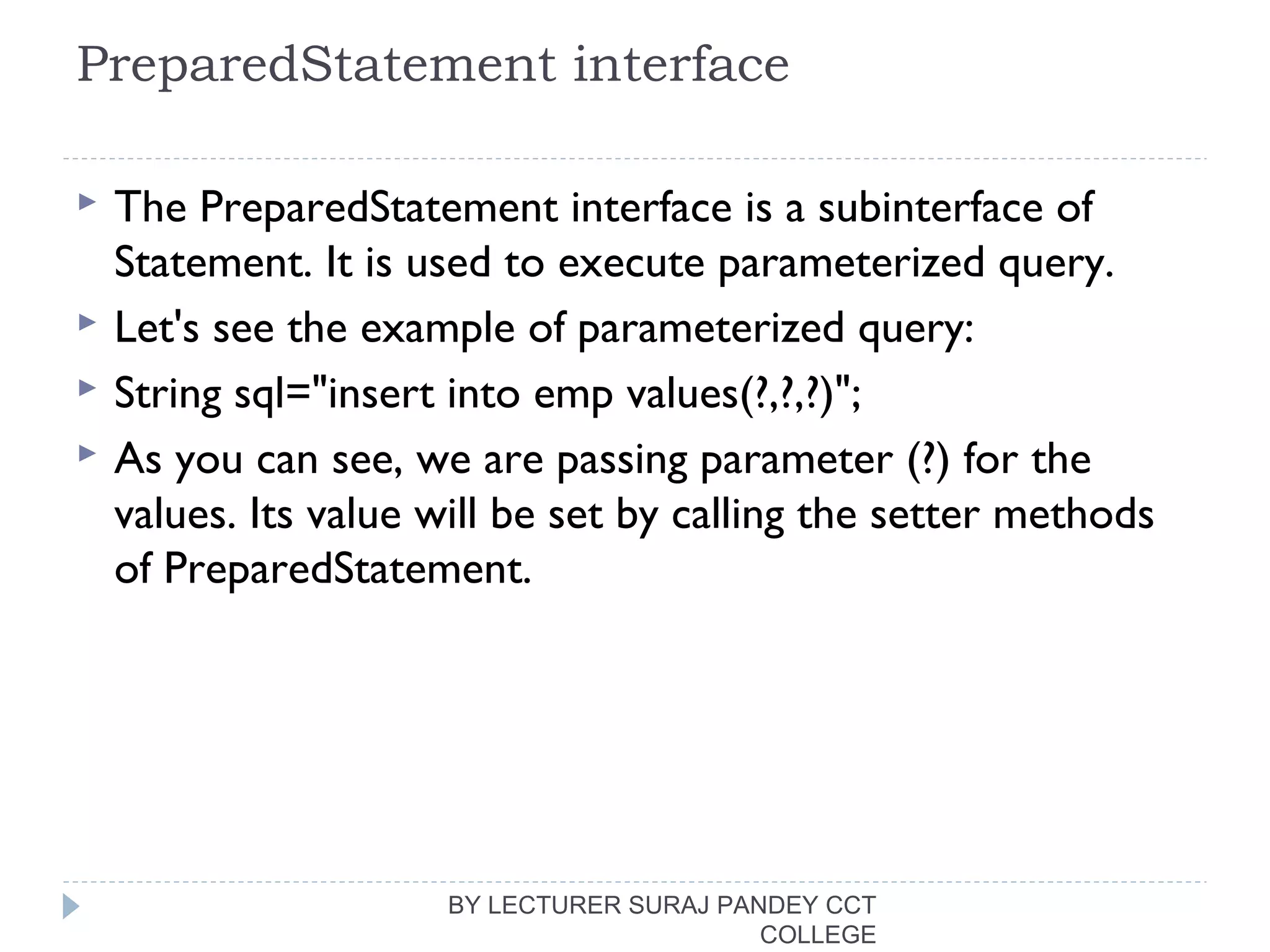 PreparedStatement interface
 The PreparedStatement interface is a subinterface of
Statement. It is used to execute parameterized query.
 Let's see the example of parameterized query:
 String sql="insert into emp values(?,?,?)";  
 As you can see, we are passing parameter (?) for the
values. Its value will be set by calling the setter methods
of PreparedStatement.
BY LECTURER SURAJ PANDEY CCT
COLLEGE
 