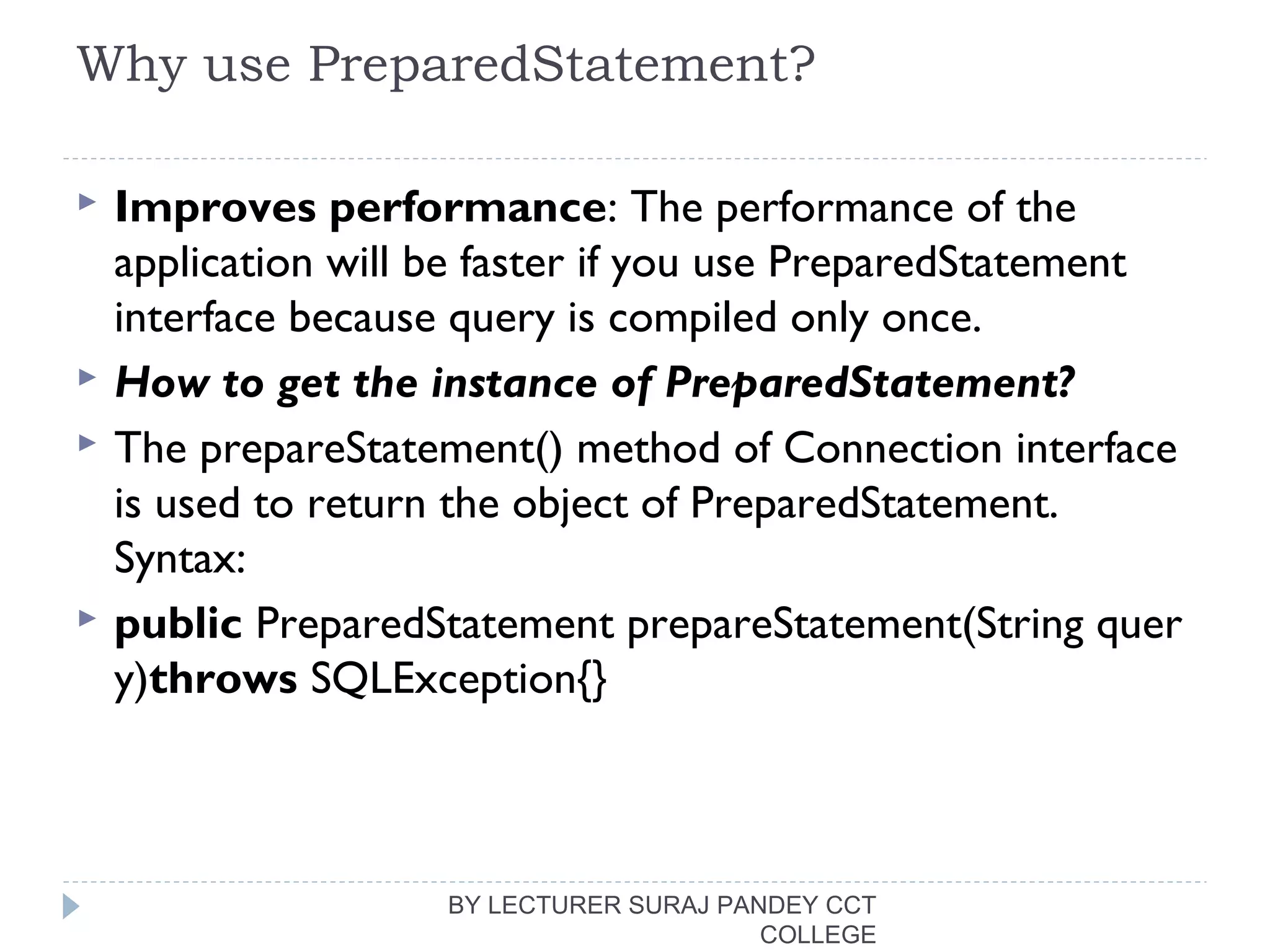 Why use PreparedStatement?
 Improves performance: The performance of the
application will be faster if you use PreparedStatement
interface because query is compiled only once.
 How to get the instance of PreparedStatement?
 The prepareStatement() method of Connection interface
is used to return the object of PreparedStatement.
Syntax:
 public PreparedStatement prepareStatement(String quer
y)throws SQLException{} 
BY LECTURER SURAJ PANDEY CCT
COLLEGE
 