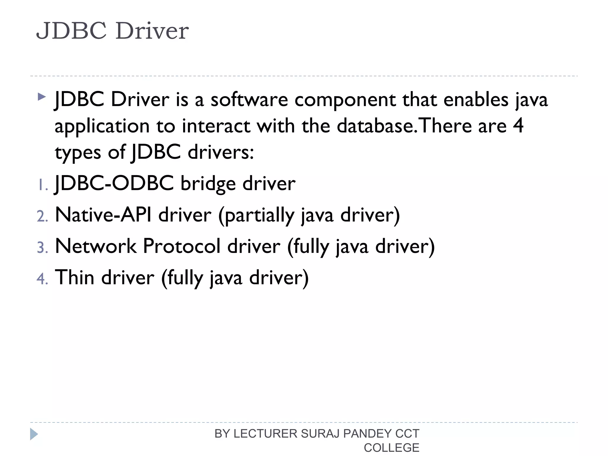 JDBC Driver
 JDBC Driver is a software component that enables java
application to interact with the database.There are 4
types of JDBC drivers:
1. JDBC-ODBC bridge driver
2. Native-API driver (partially java driver)
3. Network Protocol driver (fully java driver)
4. Thin driver (fully java driver)
BY LECTURER SURAJ PANDEY CCT
COLLEGE
 