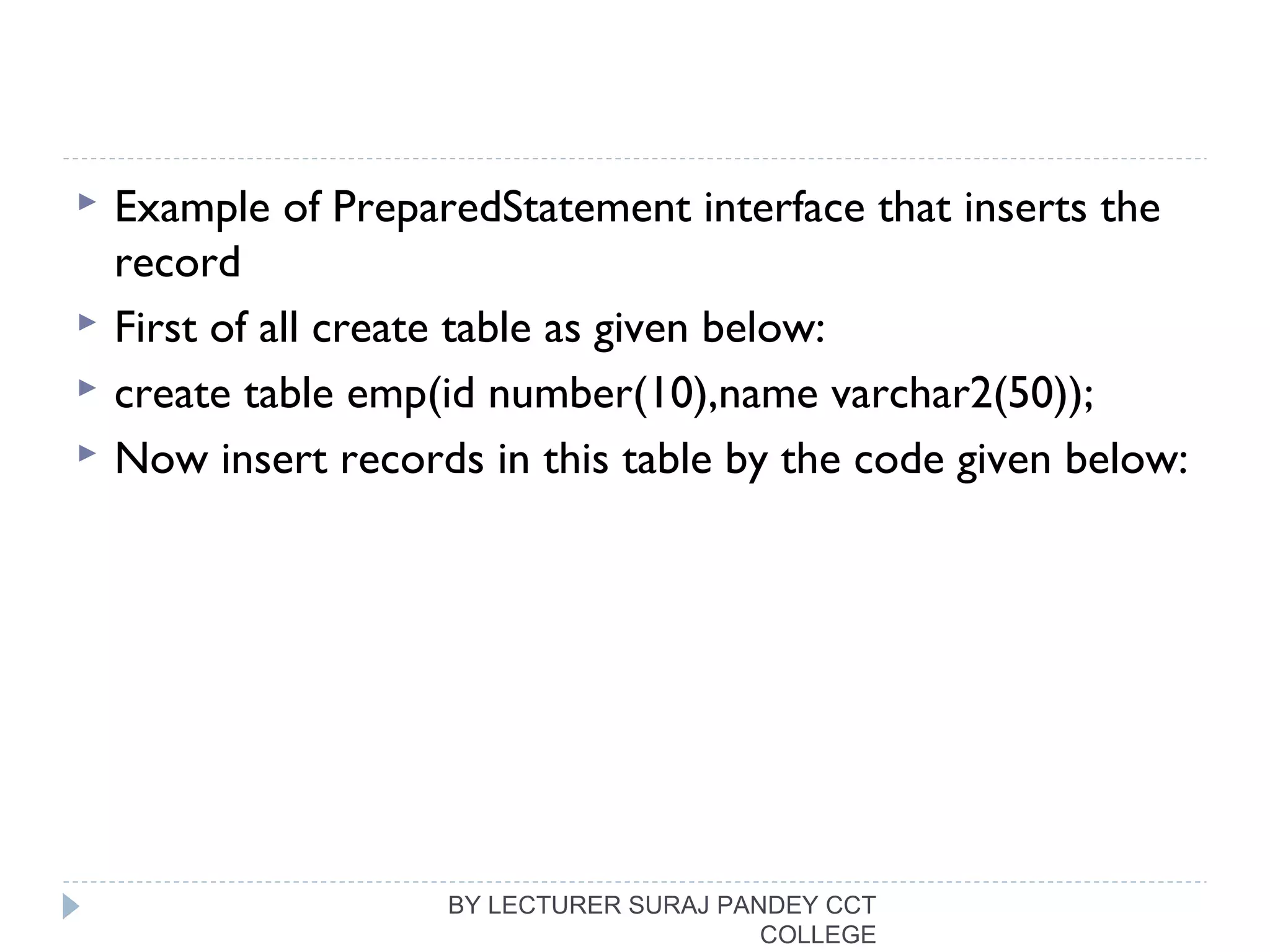  Example of PreparedStatement interface that inserts the
record
 First of all create table as given below:
 create table emp(id number(10),name varchar2(50));  
 Now insert records in this table by the code given below:
BY LECTURER SURAJ PANDEY CCT
COLLEGE
 
