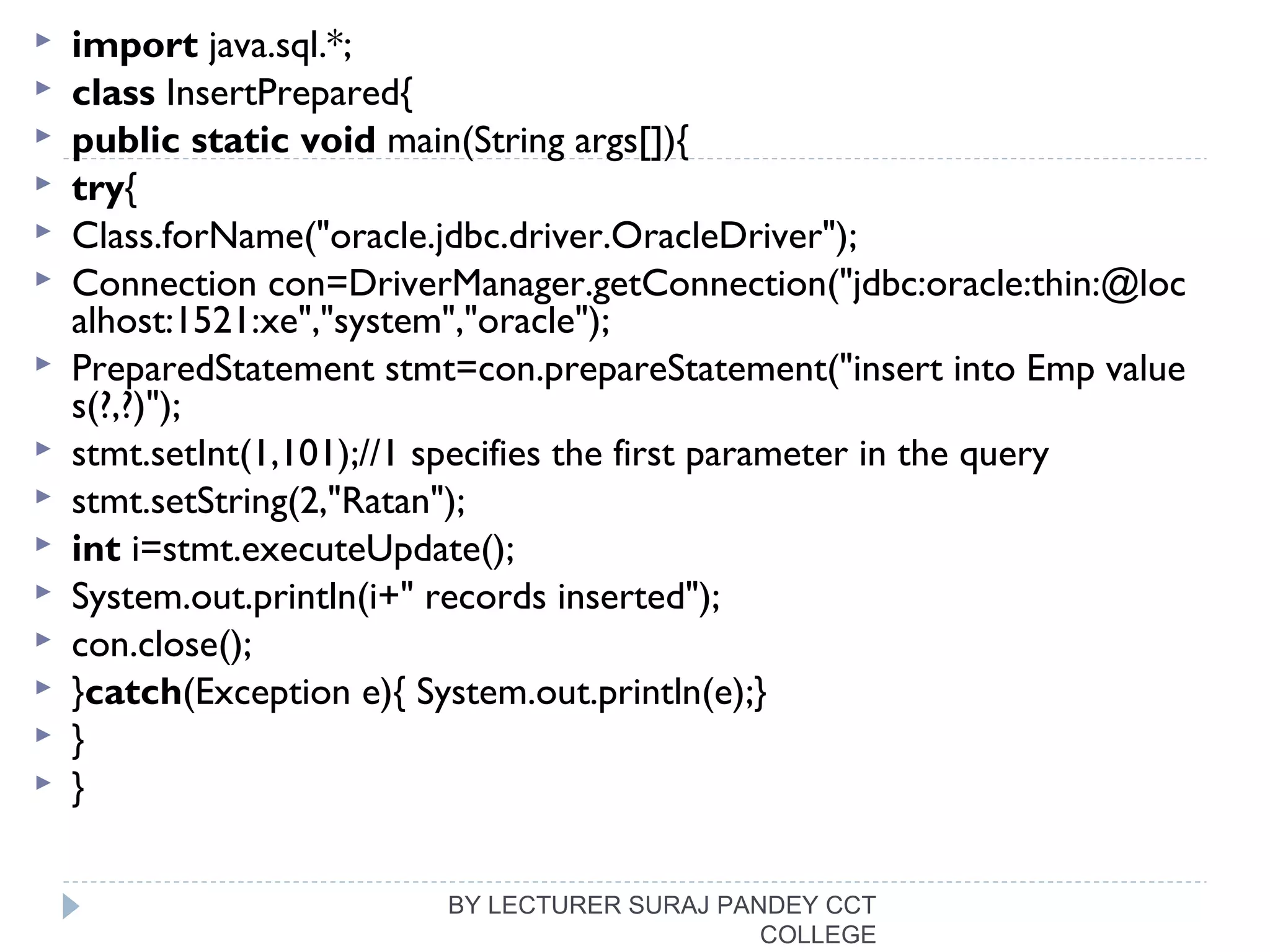  import java.sql.*;  
 class InsertPrepared{  
 public static void main(String args[]){  
 try{  
 Class.forName("oracle.jdbc.driver.OracleDriver");  
 Connection con=DriverManager.getConnection("jdbc:oracle:thin:@loc
alhost:1521:xe","system","oracle");    
 PreparedStatement stmt=con.prepareStatement("insert into Emp value
s(?,?)");  
 stmt.setInt(1,101);//1 specifies the first parameter in the query  
 stmt.setString(2,"Ratan");  
 int i=stmt.executeUpdate();  
 System.out.println(i+" records inserted");  
 con.close();  
 }catch(Exception e){ System.out.println(e);}  
 }  
 }  
BY LECTURER SURAJ PANDEY CCT
COLLEGE
 