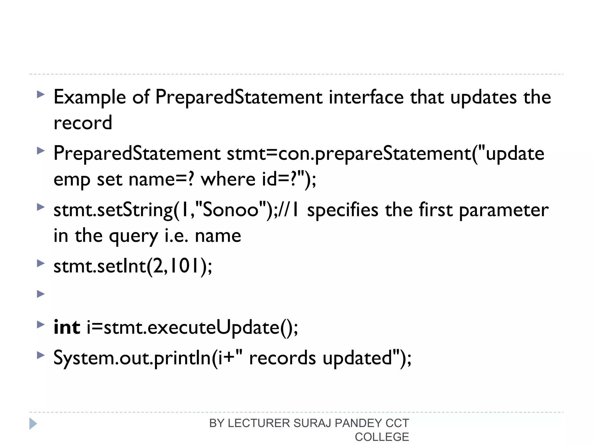  Example of PreparedStatement interface that updates the
record
 PreparedStatement stmt=con.prepareStatement("update 
emp set name=? where id=?");  
 stmt.setString(1,"Sonoo");//1 specifies the first parameter 
in the query i.e. name  
 stmt.setInt(2,101);  
   
 int i=stmt.executeUpdate();  
 System.out.println(i+" records updated");  
BY LECTURER SURAJ PANDEY CCT
COLLEGE
 