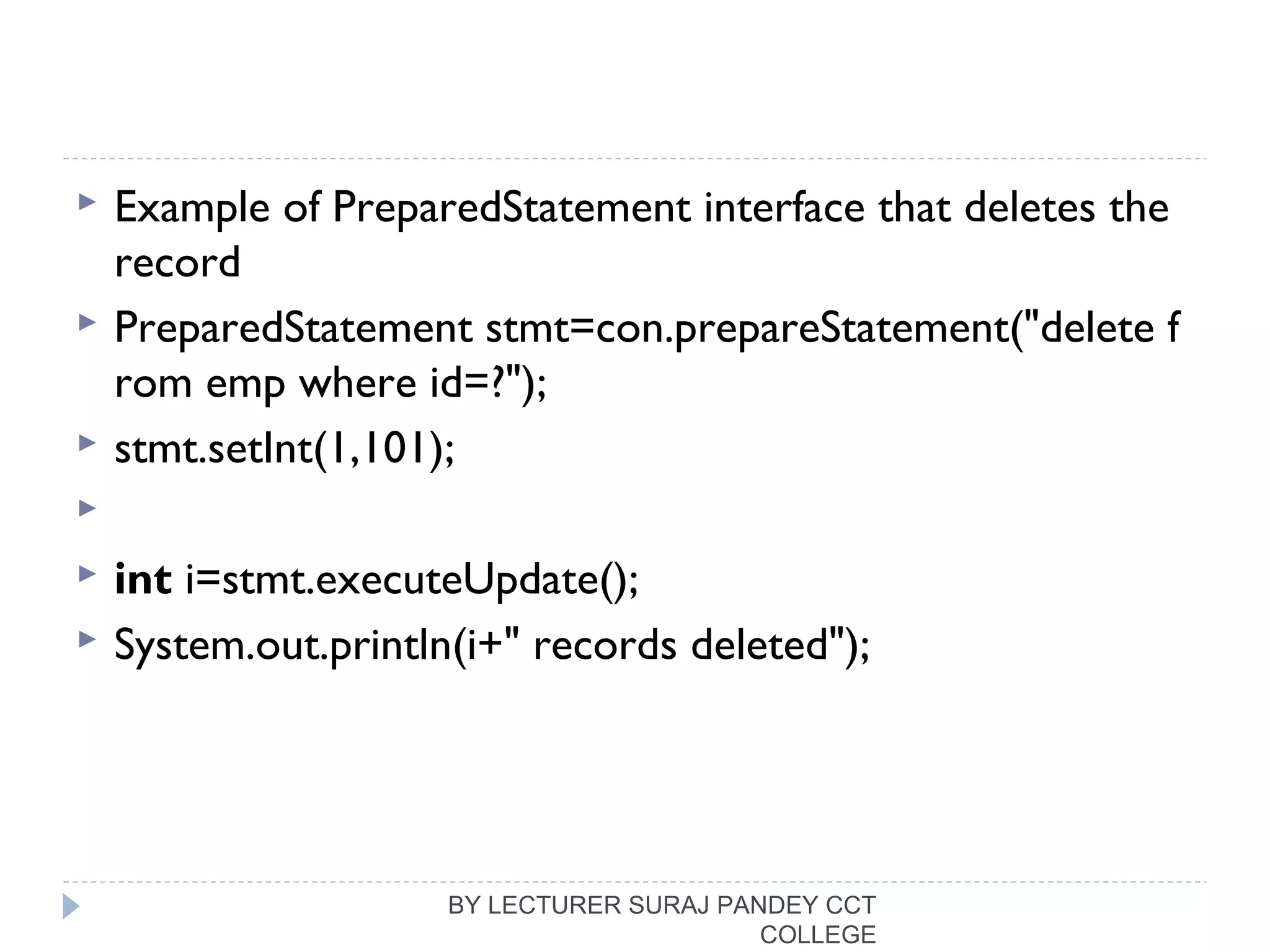  Example of PreparedStatement interface that deletes the
record
 PreparedStatement stmt=con.prepareStatement("delete f
rom emp where id=?");  
 stmt.setInt(1,101);  
   
 int i=stmt.executeUpdate();  
 System.out.println(i+" records deleted");  
BY LECTURER SURAJ PANDEY CCT
COLLEGE
 
