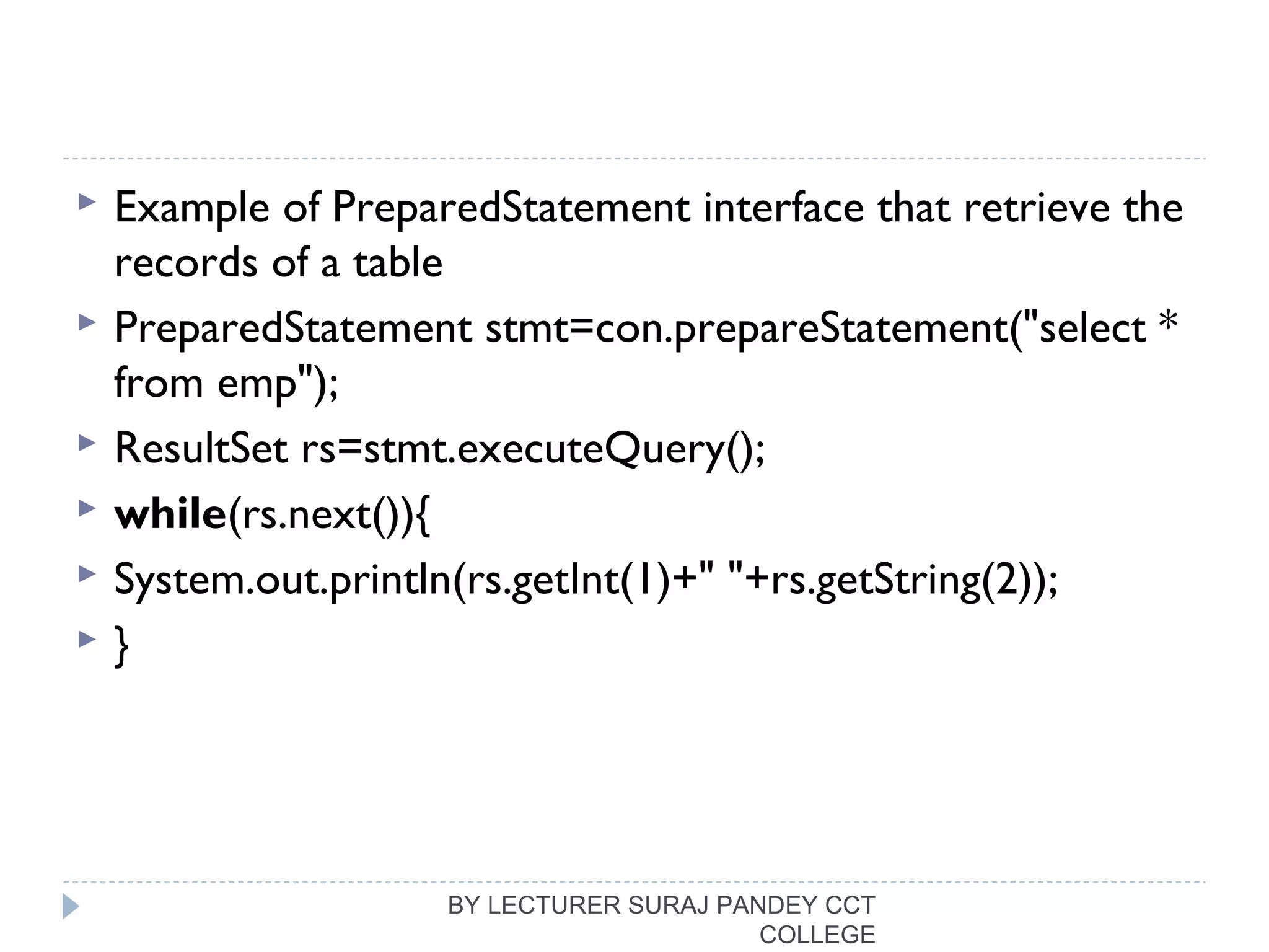  Example of PreparedStatement interface that retrieve the
records of a table
 PreparedStatement stmt=con.prepareStatement("select * 
from emp");  
 ResultSet rs=stmt.executeQuery();  
 while(rs.next()){  
 System.out.println(rs.getInt(1)+" "+rs.getString(2));  
 }  
BY LECTURER SURAJ PANDEY CCT
COLLEGE
 