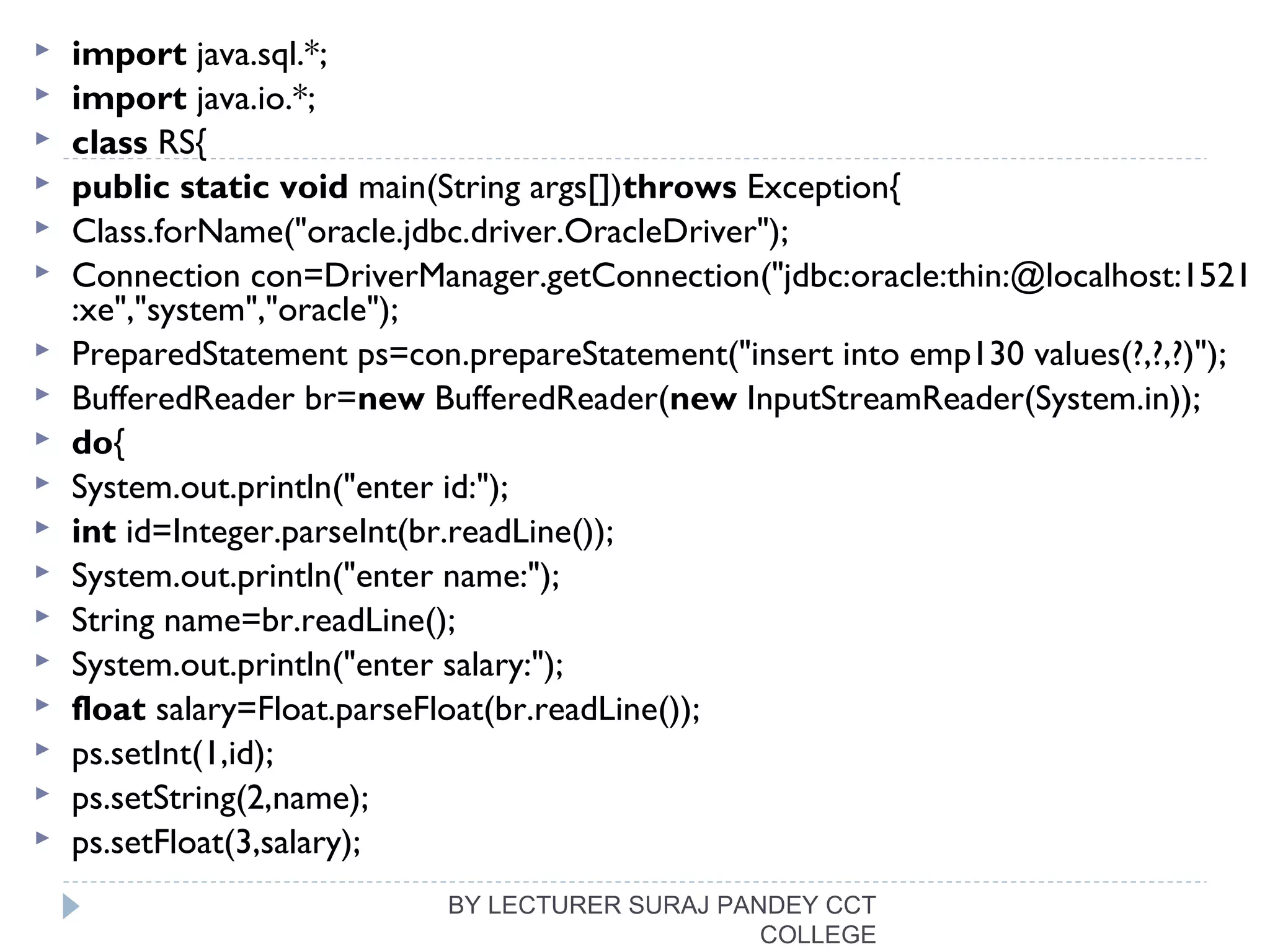  import java.sql.*;  
 import java.io.*;  
 class RS{  
 public static void main(String args[])throws Exception{  
 Class.forName("oracle.jdbc.driver.OracleDriver");  
 Connection con=DriverManager.getConnection("jdbc:oracle:thin:@localhost:1521
:xe","system","oracle");  
 PreparedStatement ps=con.prepareStatement("insert into emp130 values(?,?,?)");  
 BufferedReader br=new BufferedReader(new InputStreamReader(System.in));  
 do{  
 System.out.println("enter id:");  
 int id=Integer.parseInt(br.readLine());  
 System.out.println("enter name:");  
 String name=br.readLine();  
 System.out.println("enter salary:");  
 float salary=Float.parseFloat(br.readLine());  
 ps.setInt(1,id);  
 ps.setString(2,name);  
 ps.setFloat(3,salary);  
BY LECTURER SURAJ PANDEY CCT
COLLEGE
 