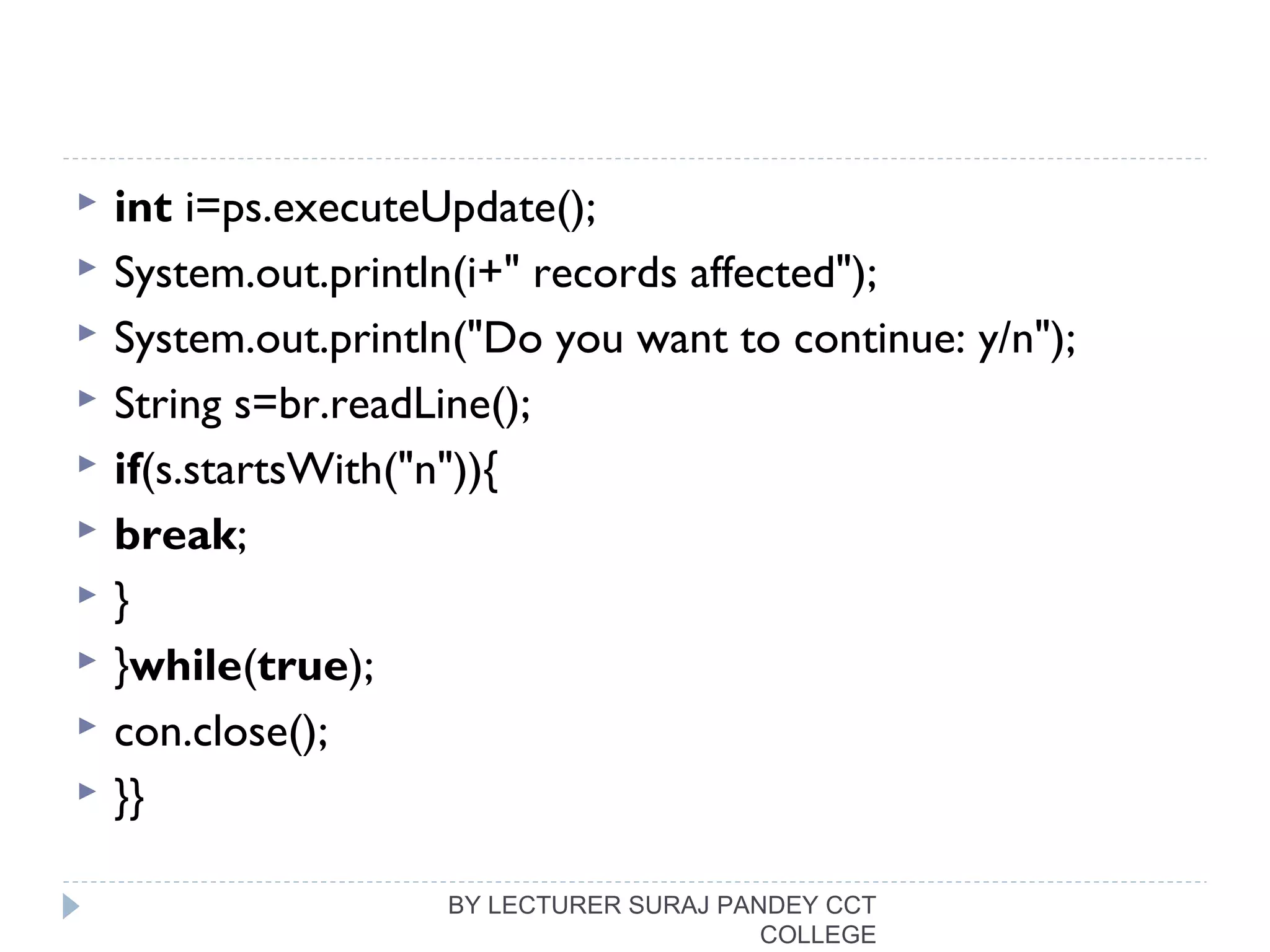  int i=ps.executeUpdate();  
 System.out.println(i+" records affected");  
 System.out.println("Do you want to continue: y/n");  
 String s=br.readLine();  
 if(s.startsWith("n")){  
 break;  
 }  
 }while(true);  
 con.close();  
 }}  
BY LECTURER SURAJ PANDEY CCT
COLLEGE
 