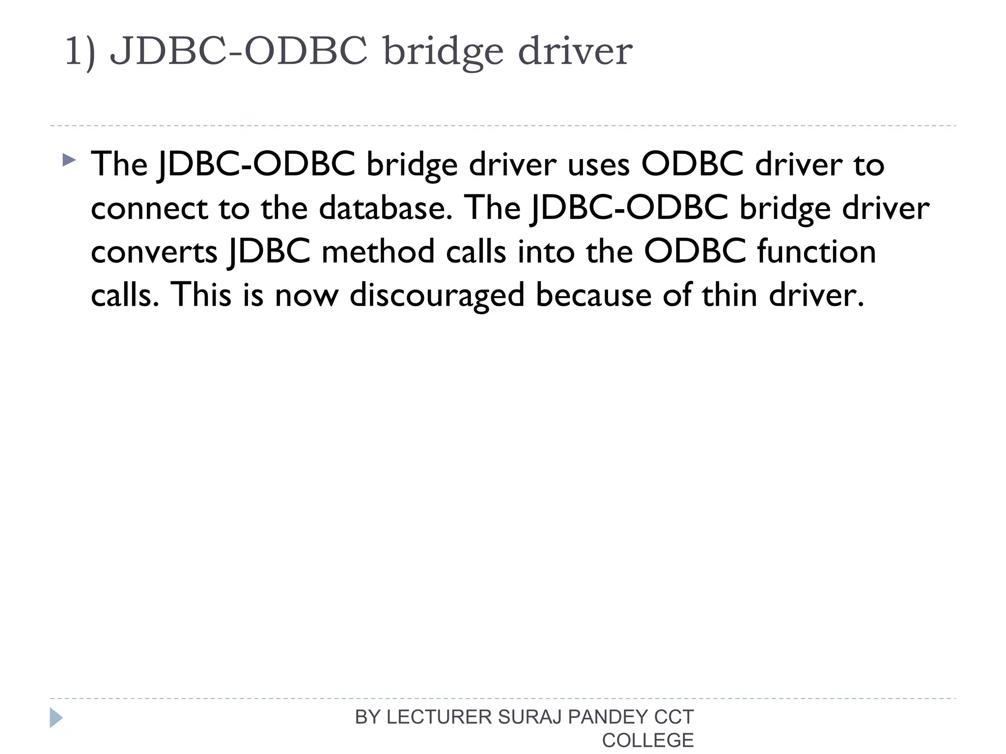 1) JDBC-ODBC bridge driver
 The JDBC-ODBC bridge driver uses ODBC driver to
connect to the database. The JDBC-ODBC bridge driver
converts JDBC method calls into the ODBC function
calls. This is now discouraged because of thin driver.
BY LECTURER SURAJ PANDEY CCT
COLLEGE
 