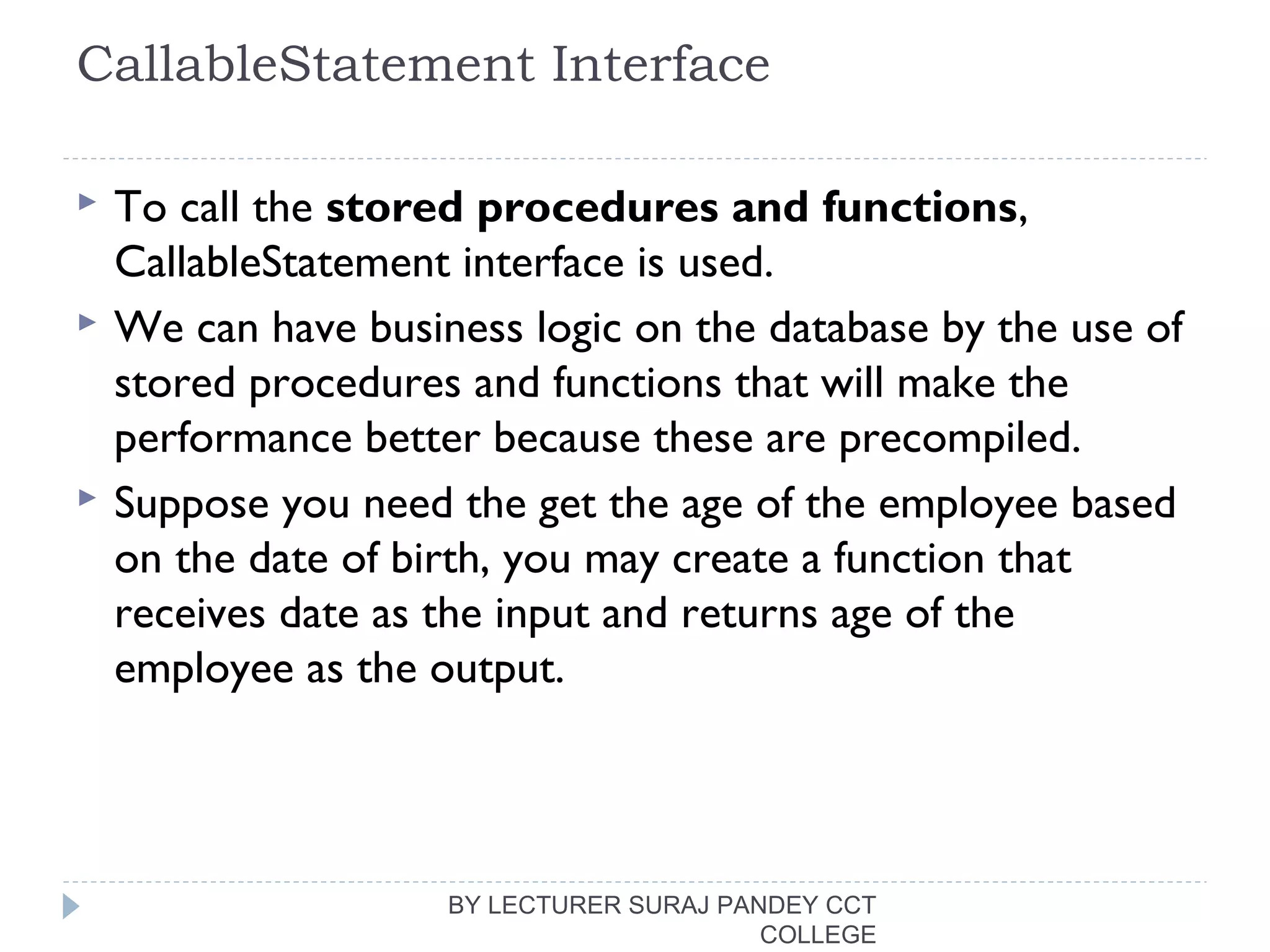 CallableStatement Interface
 To call the stored procedures and functions,
CallableStatement interface is used.
 We can have business logic on the database by the use of
stored procedures and functions that will make the
performance better because these are precompiled.
 Suppose you need the get the age of the employee based
on the date of birth, you may create a function that
receives date as the input and returns age of the
employee as the output.
BY LECTURER SURAJ PANDEY CCT
COLLEGE
 