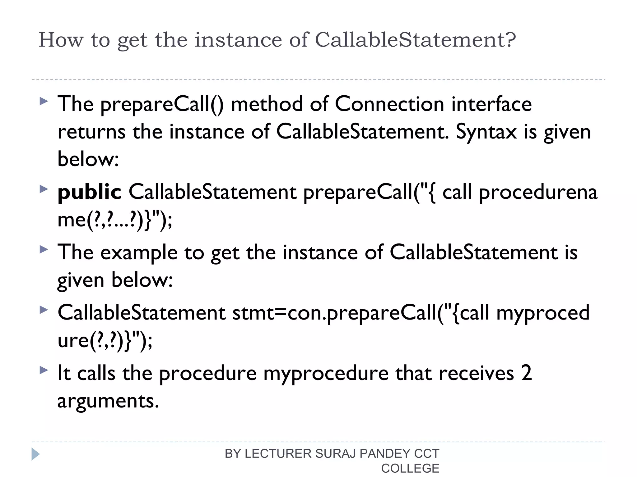 How to get the instance of CallableStatement?
 The prepareCall() method of Connection interface
returns the instance of CallableStatement. Syntax is given
below:
 public CallableStatement prepareCall("{ call procedurena
me(?,?...?)}");  
 The example to get the instance of CallableStatement is
given below:
 CallableStatement stmt=con.prepareCall("{call myproced
ure(?,?)}");  
 It calls the procedure myprocedure that receives 2
arguments.
BY LECTURER SURAJ PANDEY CCT
COLLEGE
 