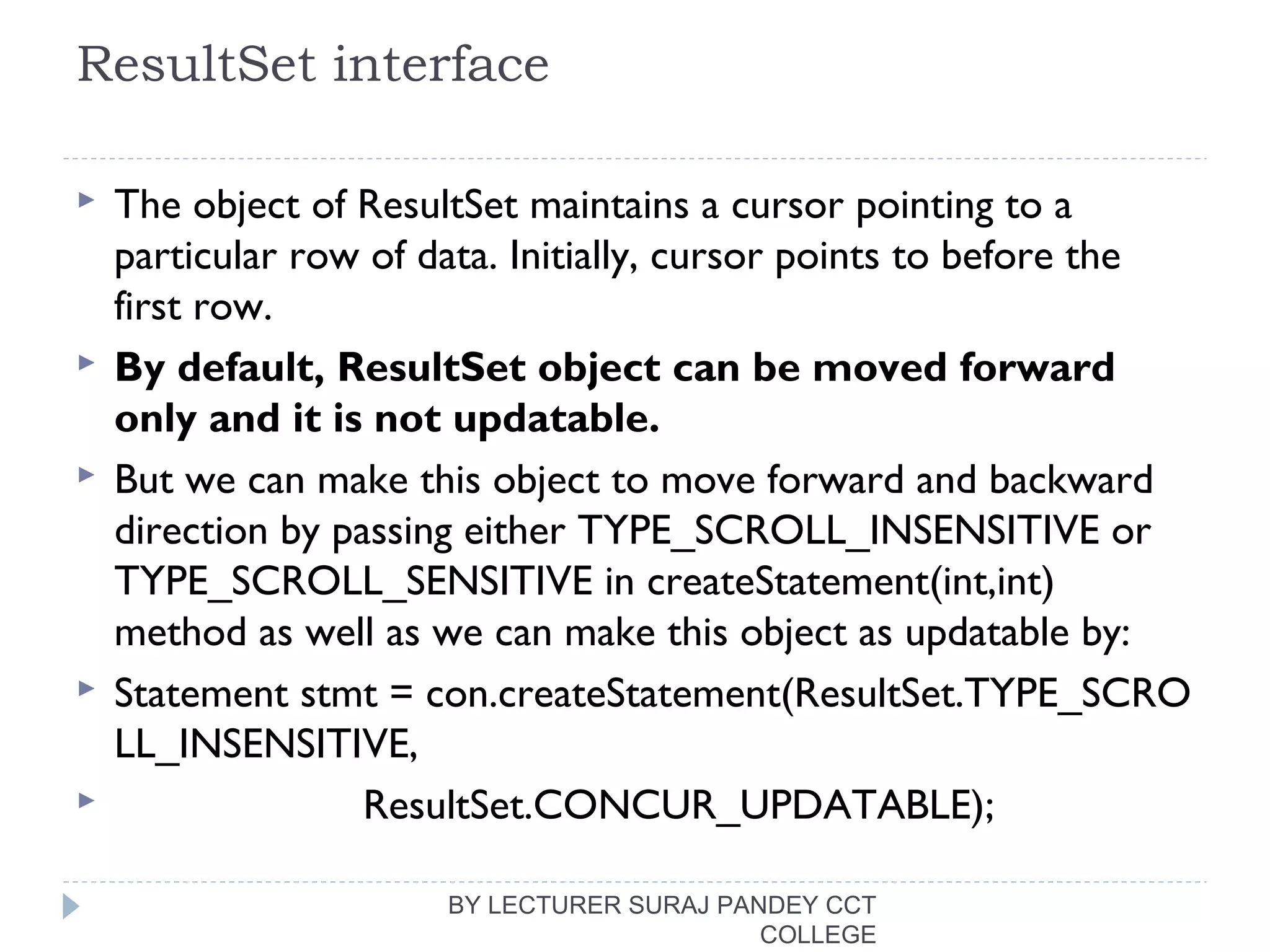 ResultSet interface
 The object of ResultSet maintains a cursor pointing to a
particular row of data. Initially, cursor points to before the
first row.
 By default, ResultSet object can be moved forward
only and it is not updatable.
 But we can make this object to move forward and backward
direction by passing either TYPE_SCROLL_INSENSITIVE or
TYPE_SCROLL_SENSITIVE in createStatement(int,int)
method as well as we can make this object as updatable by:
 Statement stmt = con.createStatement(ResultSet.TYPE_SCRO
LL_INSENSITIVE,  
                      ResultSet.CONCUR_UPDATABLE);  
BY LECTURER SURAJ PANDEY CCT
COLLEGE
 
