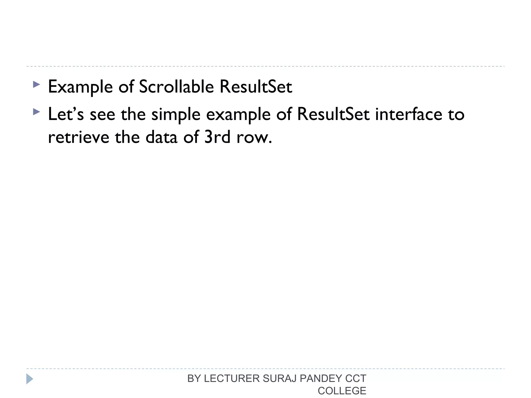  Example of Scrollable ResultSet
 Let’s see the simple example of ResultSet interface to
retrieve the data of 3rd row.
BY LECTURER SURAJ PANDEY CCT
COLLEGE
 