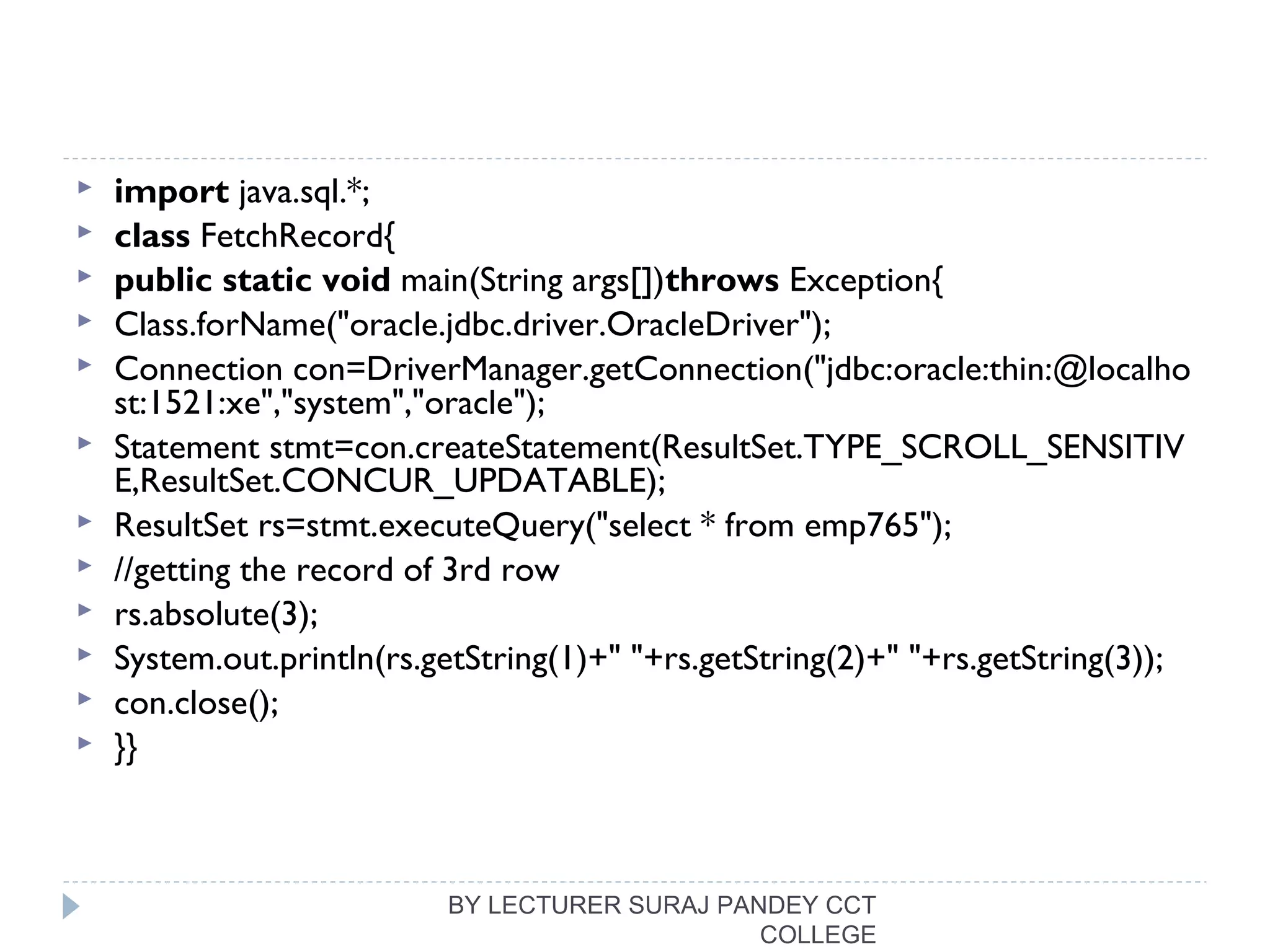  import java.sql.*;  
 class FetchRecord{  
 public static void main(String args[])throws Exception{    
 Class.forName("oracle.jdbc.driver.OracleDriver");  
 Connection con=DriverManager.getConnection("jdbc:oracle:thin:@localho
st:1521:xe","system","oracle");  
 Statement stmt=con.createStatement(ResultSet.TYPE_SCROLL_SENSITIV
E,ResultSet.CONCUR_UPDATABLE);  
 ResultSet rs=stmt.executeQuery("select * from emp765");  
 //getting the record of 3rd row  
 rs.absolute(3);  
 System.out.println(rs.getString(1)+" "+rs.getString(2)+" "+rs.getString(3));  
 con.close();  
 }}  
BY LECTURER SURAJ PANDEY CCT
COLLEGE
 