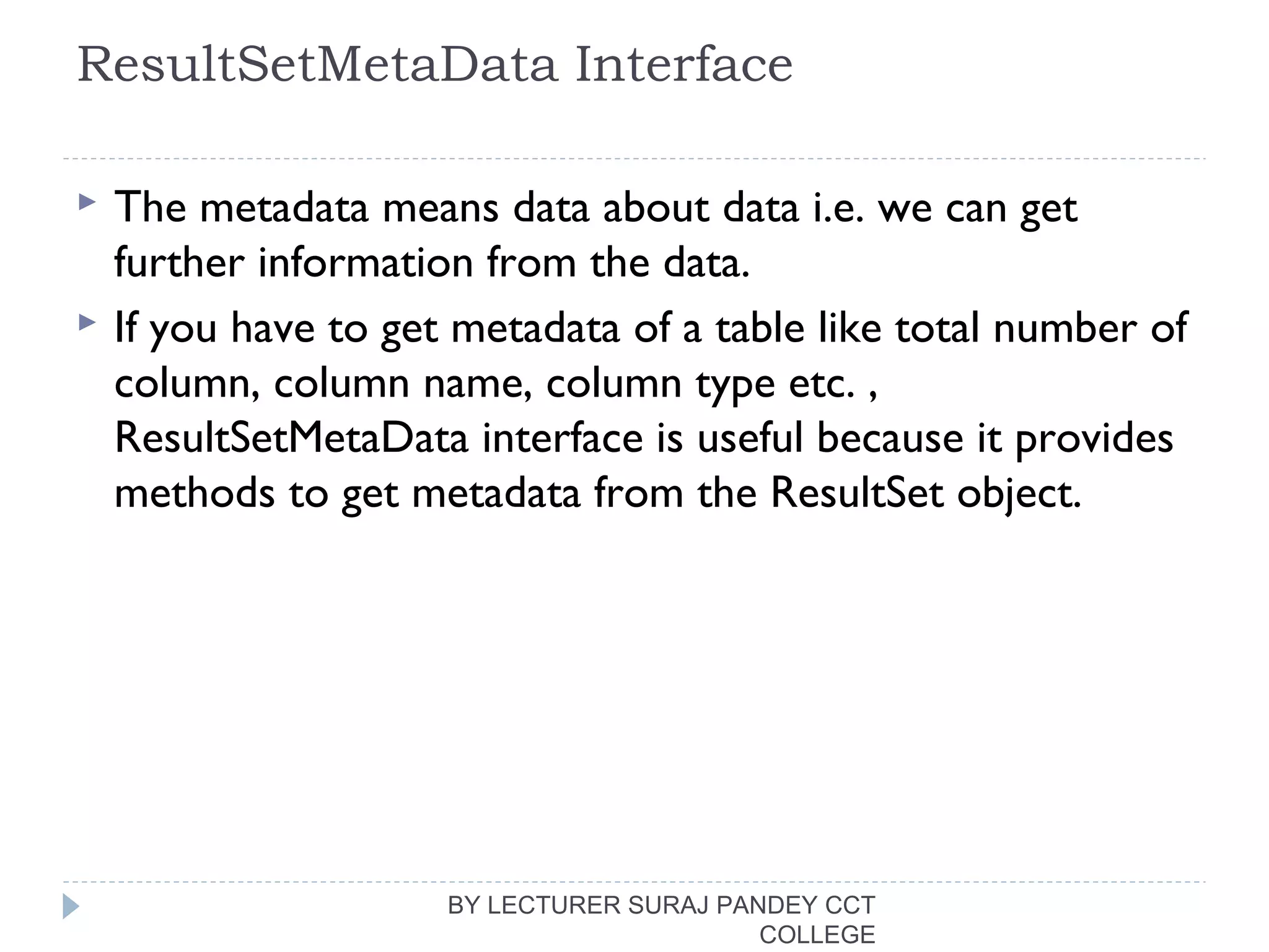 ResultSetMetaData Interface
 The metadata means data about data i.e. we can get
further information from the data.
 If you have to get metadata of a table like total number of
column, column name, column type etc. ,
ResultSetMetaData interface is useful because it provides
methods to get metadata from the ResultSet object.
BY LECTURER SURAJ PANDEY CCT
COLLEGE
 