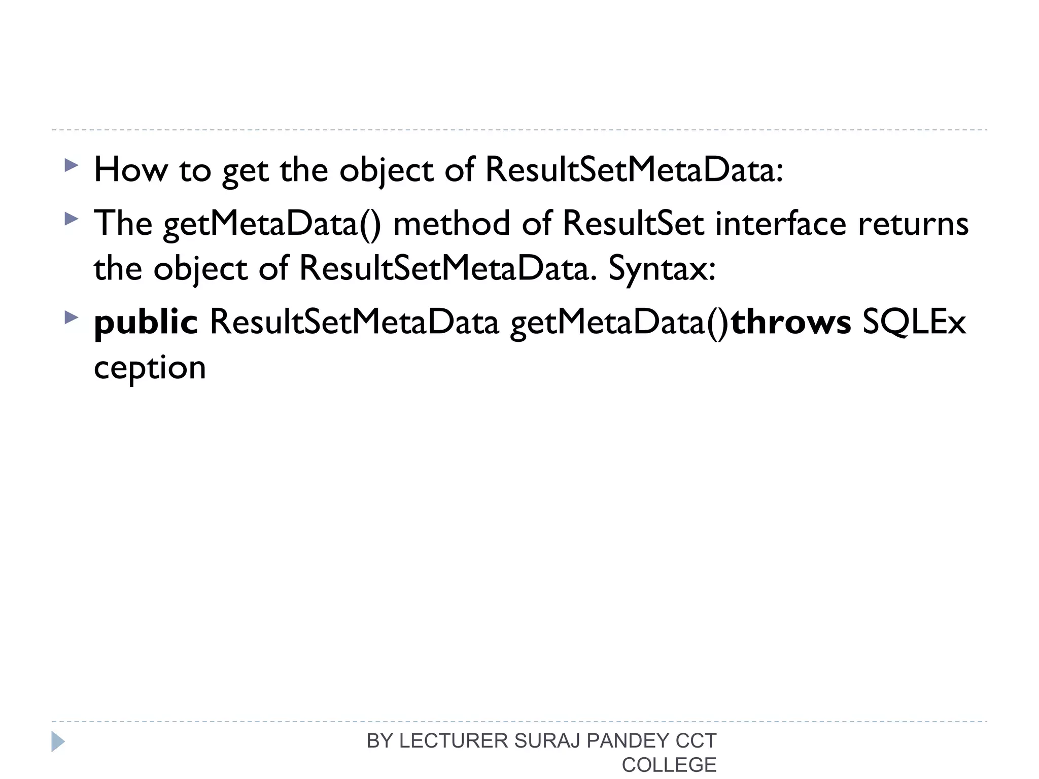  How to get the object of ResultSetMetaData:
 The getMetaData() method of ResultSet interface returns
the object of ResultSetMetaData. Syntax:
 public ResultSetMetaData getMetaData()throws SQLEx
ception  
BY LECTURER SURAJ PANDEY CCT
COLLEGE
 