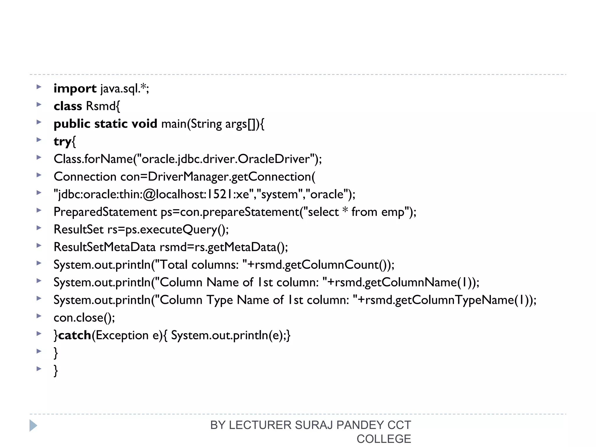  import java.sql.*;  
 class Rsmd{  
 public static void main(String args[]){  
 try{  
 Class.forName("oracle.jdbc.driver.OracleDriver");    
 Connection con=DriverManager.getConnection(  
 "jdbc:oracle:thin:@localhost:1521:xe","system","oracle");  
 PreparedStatement ps=con.prepareStatement("select * from emp");  
 ResultSet rs=ps.executeQuery();  
 ResultSetMetaData rsmd=rs.getMetaData();  
 System.out.println("Total columns: "+rsmd.getColumnCount());  
 System.out.println("Column Name of 1st column: "+rsmd.getColumnName(1));  
 System.out.println("Column Type Name of 1st column: "+rsmd.getColumnTypeName(1));  
 con.close();  
 }catch(Exception e){ System.out.println(e);}  
 }  
 }  
BY LECTURER SURAJ PANDEY CCT
COLLEGE
 