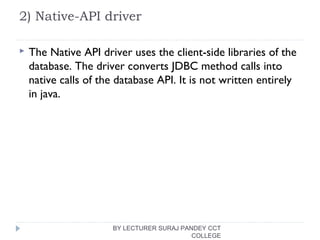 2) Native-API driver
 The Native API driver uses the client-side libraries of the
database. The driver converts JDBC method calls into
native calls of the database API. It is not written entirely
in java.
BY LECTURER SURAJ PANDEY CCT
COLLEGE
 