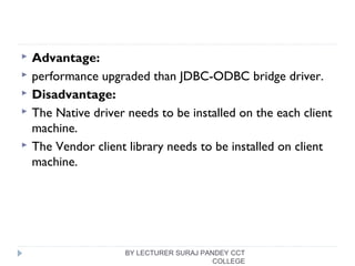  Advantage:
 performance upgraded than JDBC-ODBC bridge driver.
 Disadvantage:
 The Native driver needs to be installed on the each client
machine.
 The Vendor client library needs to be installed on client
machine.
BY LECTURER SURAJ PANDEY CCT
COLLEGE
 