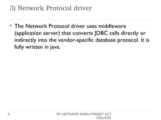 3) Network Protocol driver
 The Network Protocol driver uses middleware
(application server) that converts JDBC calls directly or
indirectly into the vendor-specific database protocol. It is
fully written in java.
BY LECTURER SURAJ PANDEY CCT
COLLEGE
 
